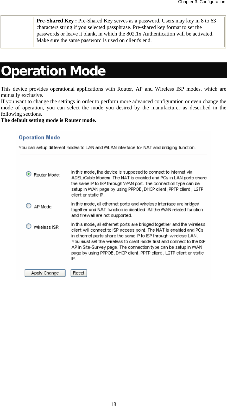   Chapter 3: Configuration  18Pre-Shared Key : Pre-Shared Key serves as a password. Users may key in 8 to 63 characters string if you selected passphrase. Pre-shared key format to set the passwords or leave it blank, in which the 802.1x Authentication will be activated.  Make sure the same password is used on client&apos;s end.   Operation Mode This device provides operational applications with Router, AP and Wireless ISP modes, which are mutually exclusive.  If you want to change the settings in order to perform more advanced configuration or even change the mode of operation, you can select the mode you desired by the manufacturer as described in the following sections. The default setting mode is Router mode.   