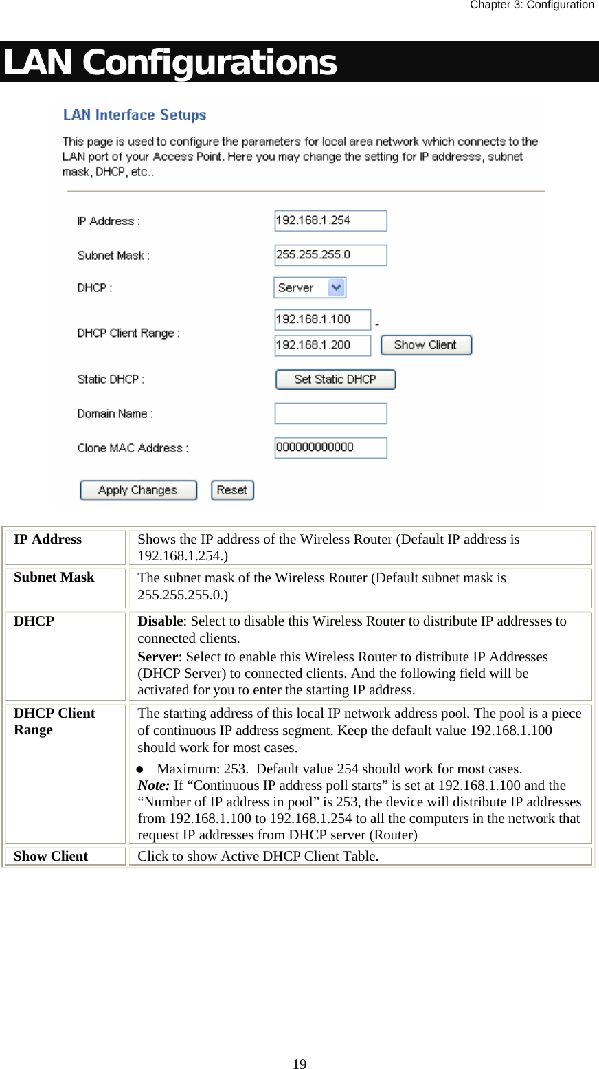   Chapter 3: Configuration  19LAN Configurations   IP Address  Shows the IP address of the Wireless Router (Default IP address is 192.168.1.254.) Subnet Mask  The subnet mask of the Wireless Router (Default subnet mask is 255.255.255.0.) DHCP  Disable: Select to disable this Wireless Router to distribute IP addresses to connected clients. Server: Select to enable this Wireless Router to distribute IP Addresses (DHCP Server) to connected clients. And the following field will be activated for you to enter the starting IP address. DHCP Client Range  The starting address of this local IP network address pool. The pool is a piece of continuous IP address segment. Keep the default value 192.168.1.100 should work for most cases. z Maximum: 253.  Default value 254 should work for most cases. Note: If “Continuous IP address poll starts” is set at 192.168.1.100 and the “Number of IP address in pool” is 253, the device will distribute IP addresses from 192.168.1.100 to 192.168.1.254 to all the computers in the network that request IP addresses from DHCP server (Router) Show Client  Click to show Active DHCP Client Table. 