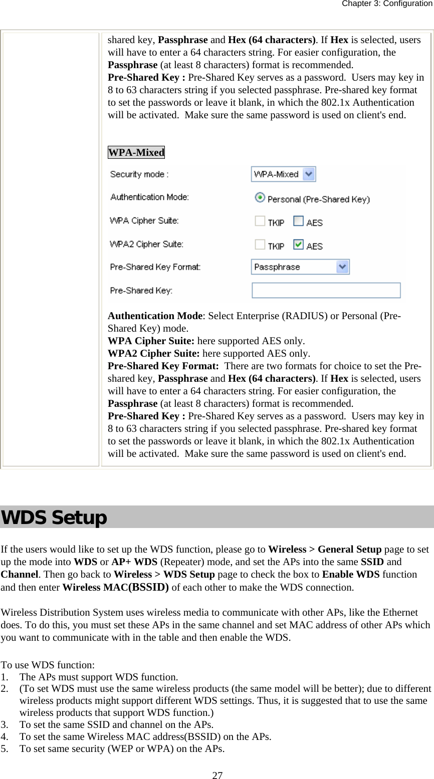   Chapter 3: Configuration  27shared key, Passphrase and Hex (64 characters). If Hex is selected, users will have to enter a 64 characters string. For easier configuration, the Passphrase (at least 8 characters) format is recommended. Pre-Shared Key : Pre-Shared Key serves as a password.  Users may key in 8 to 63 characters string if you selected passphrase. Pre-shared key format to set the passwords or leave it blank, in which the 802.1x Authentication will be activated.  Make sure the same password is used on client&apos;s end.  WPA-Mixed   Authentication Mode: Select Enterprise (RADIUS) or Personal (Pre-Shared Key) mode. WPA Cipher Suite: here supported AES only. WPA2 Cipher Suite: here supported AES only. Pre-Shared Key Format:  There are two formats for choice to set the Pre-shared key, Passphrase and Hex (64 characters). If Hex is selected, users will have to enter a 64 characters string. For easier configuration, the Passphrase (at least 8 characters) format is recommended. Pre-Shared Key : Pre-Shared Key serves as a password.  Users may key in 8 to 63 characters string if you selected passphrase. Pre-shared key format to set the passwords or leave it blank, in which the 802.1x Authentication will be activated.  Make sure the same password is used on client&apos;s end.    WDS Setup If the users would like to set up the WDS function, please go to Wireless &gt; General Setup page to set up the mode into WDS or AP+ WDS (Repeater) mode, and set the APs into the same SSID and Channel. Then go back to Wireless &gt; WDS Setup page to check the box to Enable WDS function and then enter Wireless MAC(BSSID) of each other to make the WDS connection.  Wireless Distribution System uses wireless media to communicate with other APs, like the Ethernet does. To do this, you must set these APs in the same channel and set MAC address of other APs which you want to communicate with in the table and then enable the WDS. To use WDS function: 1. The APs must support WDS function.  2. (To set WDS must use the same wireless products (the same model will be better); due to different wireless products might support different WDS settings. Thus, it is suggested that to use the same wireless products that support WDS function.) 3. To set the same SSID and channel on the APs. 4. To set the same Wireless MAC address(BSSID) on the APs. 5. To set same security (WEP or WPA) on the APs. 
