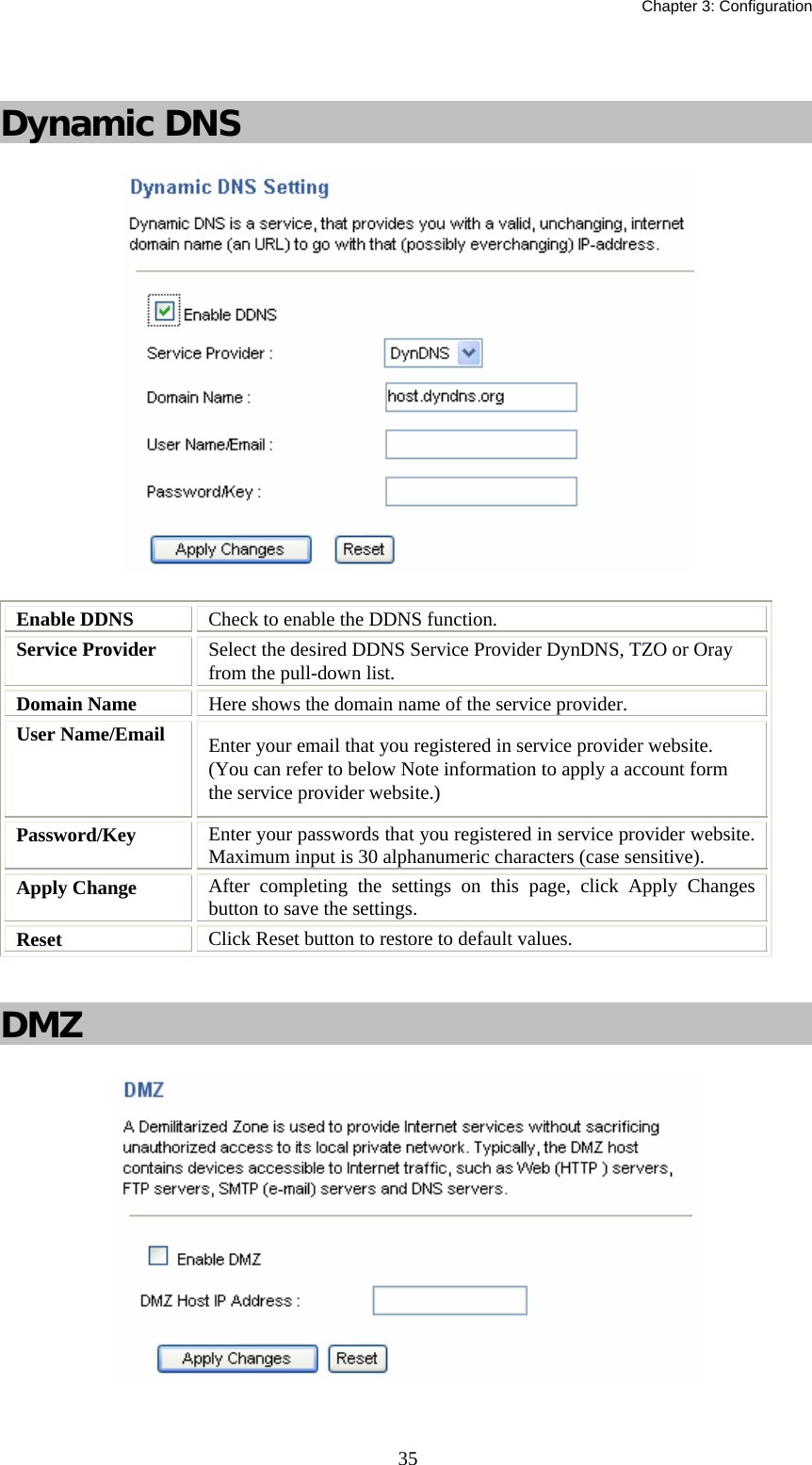   Chapter 3: Configuration  35  Dynamic DNS  Enable DDNS  Check to enable the DDNS function. Service Provider  Select the desired DDNS Service Provider DynDNS, TZO or Oray from the pull-down list.  Domain Name  Here shows the domain name of the service provider. User Name/Email  Enter your email that you registered in service provider website. (You can refer to below Note information to apply a account form the service provider website.) Password/Key  Enter your passwords that you registered in service provider website. Maximum input is 30 alphanumeric characters (case sensitive). Apply Change  After completing the settings on this page, click Apply Changes button to save the settings. Reset  Click Reset button to restore to default values.   DMZ   