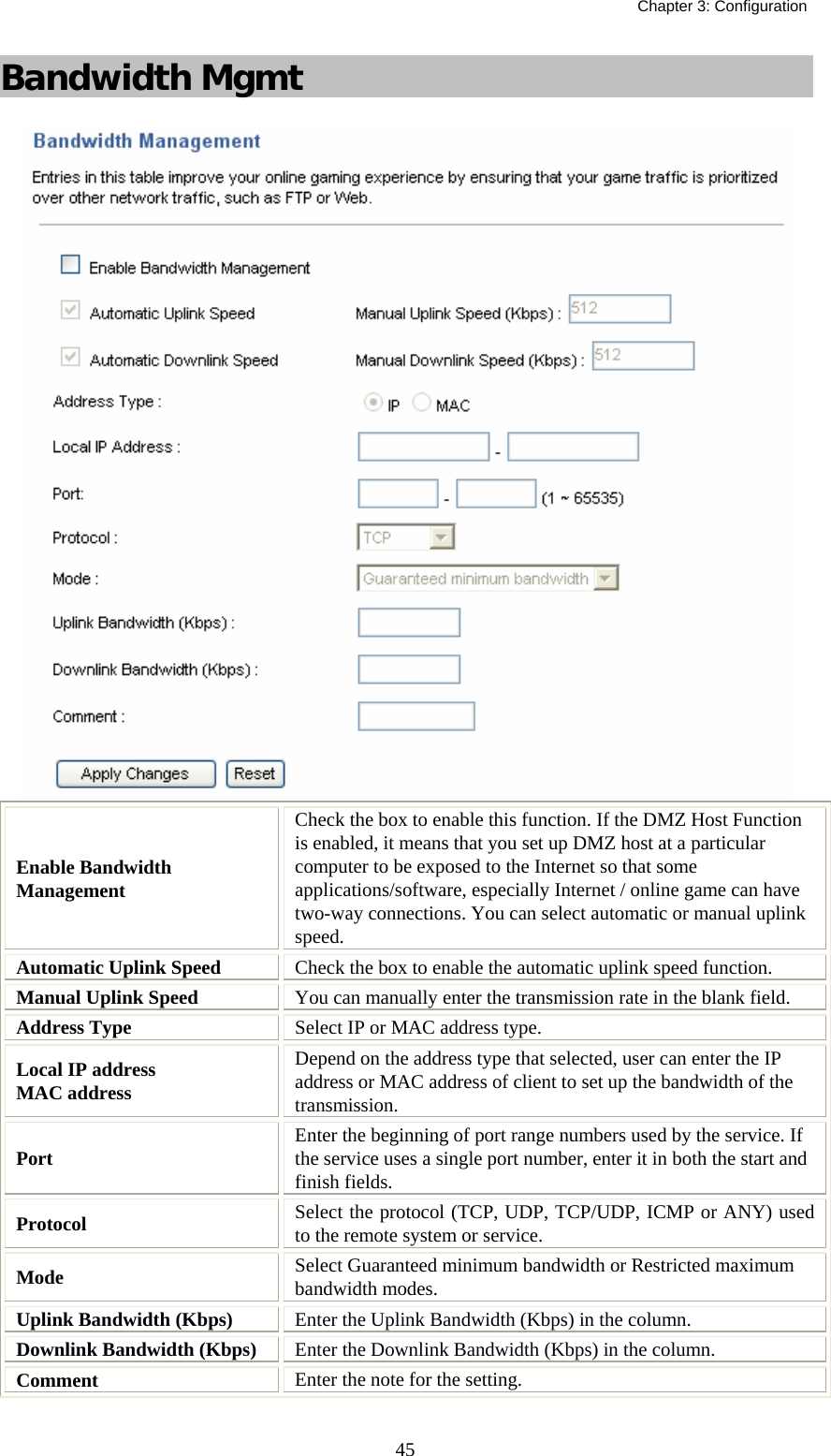   Chapter 3: Configuration  45Bandwidth Mgmt  Enable Bandwidth Management Check the box to enable this function. If the DMZ Host Function is enabled, it means that you set up DMZ host at a particular computer to be exposed to the Internet so that some applications/software, especially Internet / online game can have two-way connections. You can select automatic or manual uplink speed. Automatic Uplink Speed  Check the box to enable the automatic uplink speed function. Manual Uplink Speed  You can manually enter the transmission rate in the blank field. Address Type  Select IP or MAC address type. Local IP address  MAC address Depend on the address type that selected, user can enter the IP address or MAC address of client to set up the bandwidth of the transmission. Port   Enter the beginning of port range numbers used by the service. If the service uses a single port number, enter it in both the start and finish fields. Protocol  Select the protocol (TCP, UDP, TCP/UDP, ICMP or ANY) used to the remote system or service. Mode  Select Guaranteed minimum bandwidth or Restricted maximum bandwidth modes. Uplink Bandwidth (Kbps)  Enter the Uplink Bandwidth (Kbps) in the column. Downlink Bandwidth (Kbps)  Enter the Downlink Bandwidth (Kbps) in the column. Comment  Enter the note for the setting. 