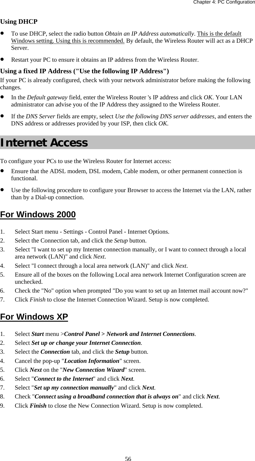   Chapter 4: PC Configuration  56Using DHCP • To use DHCP, select the radio button Obtain an IP Address automatically. This is the default Windows setting. Using this is recommended. By default, the Wireless Router will act as a DHCP Server. • Restart your PC to ensure it obtains an IP address from the Wireless Router. Using a fixed IP Address (&quot;Use the following IP Address&quot;) If your PC is already configured, check with your network administrator before making the following changes. • In the Default gateway field, enter the Wireless Router &apos;s IP address and click OK. Your LAN administrator can advise you of the IP Address they assigned to the Wireless Router. • If the DNS Server fields are empty, select Use the following DNS server addresses, and enters the DNS address or addresses provided by your ISP, then click OK. Internet Access To configure your PCs to use the Wireless Router for Internet access: • Ensure that the ADSL modem, DSL modem, Cable modem, or other permanent connection is functional.  • Use the following procedure to configure your Browser to access the Internet via the LAN, rather than by a Dial-up connection.  For Windows 2000 1. Select Start menu - Settings - Control Panel - Internet Options.  2. Select the Connection tab, and click the Setup button. 3. Select &quot;I want to set up my Internet connection manually, or I want to connect through a local area network (LAN)&quot; and click Next. 4. Select &quot;I connect through a local area network (LAN)&quot; and click Next. 5. Ensure all of the boxes on the following Local area network Internet Configuration screen are unchecked. 6. Check the &quot;No&quot; option when prompted &quot;Do you want to set up an Internet mail account now?&quot; 7. Click Finish to close the Internet Connection Wizard. Setup is now completed. For Windows XP 1. Select Start menu &gt;Control Panel &gt; Network and Internet Connections. 2. Select Set up or change your Internet Connection. 3. Select the Connection tab, and click the Setup button. 4. Cancel the pop-up &quot;Location Information&quot; screen. 5. Click Next on the &quot;New Connection Wizard&quot; screen. 6. Select &quot;Connect to the Internet&quot; and click Next. 7. Select &quot;Set up my connection manually&quot; and click Next. 8. Check &quot;Connect using a broadband connection that is always on&quot; and click Next. 9. Click Finish to close the New Connection Wizard. Setup is now completed. 