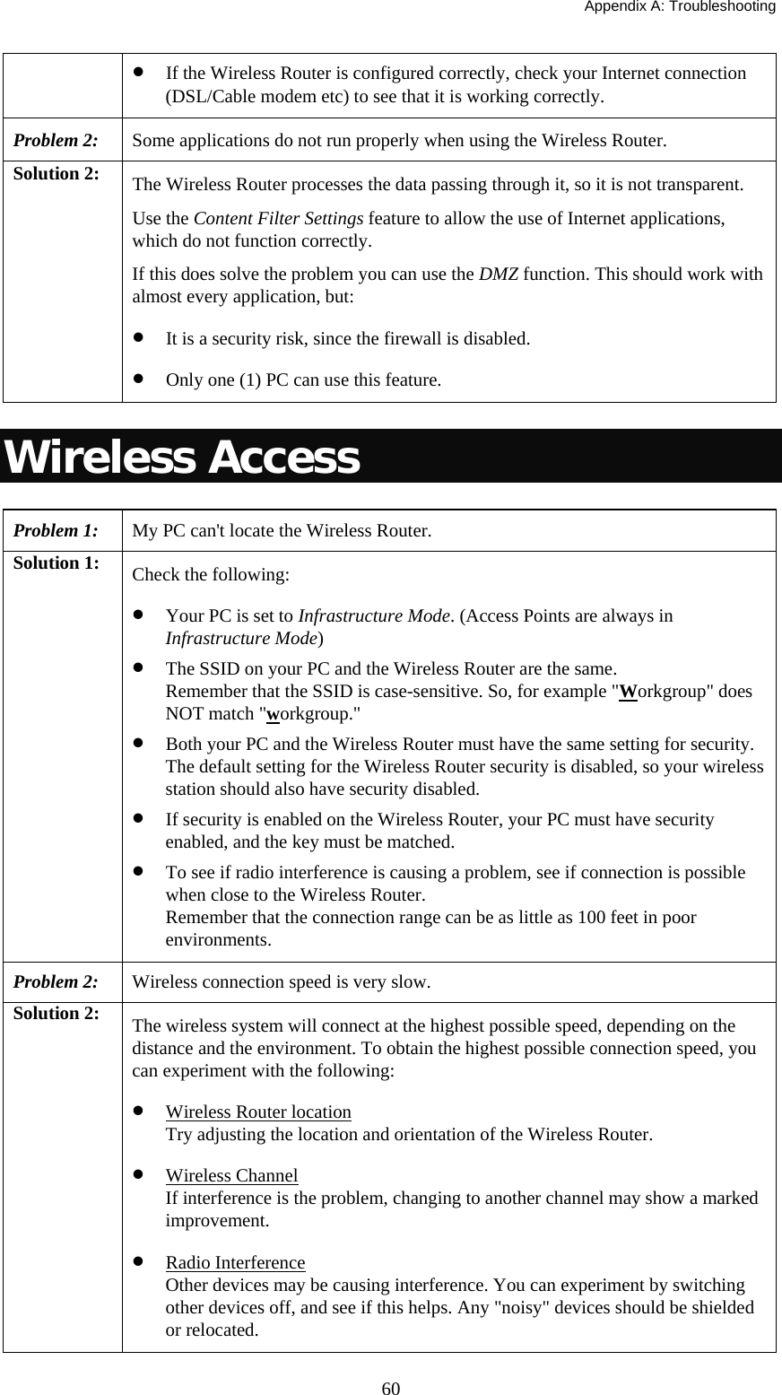   Appendix A: Troubleshooting  60• If the Wireless Router is configured correctly, check your Internet connection (DSL/Cable modem etc) to see that it is working correctly. Problem 2: Some applications do not run properly when using the Wireless Router. Solution 2:  The Wireless Router processes the data passing through it, so it is not transparent. Use the Content Filter Settings feature to allow the use of Internet applications, which do not function correctly. If this does solve the problem you can use the DMZ function. This should work with almost every application, but: • It is a security risk, since the firewall is disabled. • Only one (1) PC can use this feature. Wireless Access Problem 1: My PC can&apos;t locate the Wireless Router. Solution 1:  Check the following: • Your PC is set to Infrastructure Mode. (Access Points are always in Infrastructure Mode)  • The SSID on your PC and the Wireless Router are the same. Remember that the SSID is case-sensitive. So, for example &quot;Workgroup&quot; does NOT match &quot;workgroup.&quot; • Both your PC and the Wireless Router must have the same setting for security. The default setting for the Wireless Router security is disabled, so your wireless station should also have security disabled. • If security is enabled on the Wireless Router, your PC must have security enabled, and the key must be matched. • To see if radio interference is causing a problem, see if connection is possible when close to the Wireless Router.  Remember that the connection range can be as little as 100 feet in poor environments. Problem 2: Wireless connection speed is very slow. Solution 2:  The wireless system will connect at the highest possible speed, depending on the distance and the environment. To obtain the highest possible connection speed, you can experiment with the following: • Wireless Router location Try adjusting the location and orientation of the Wireless Router. • Wireless Channel If interference is the problem, changing to another channel may show a marked improvement. • Radio Interference Other devices may be causing interference. You can experiment by switching other devices off, and see if this helps. Any &quot;noisy&quot; devices should be shielded or relocated. 