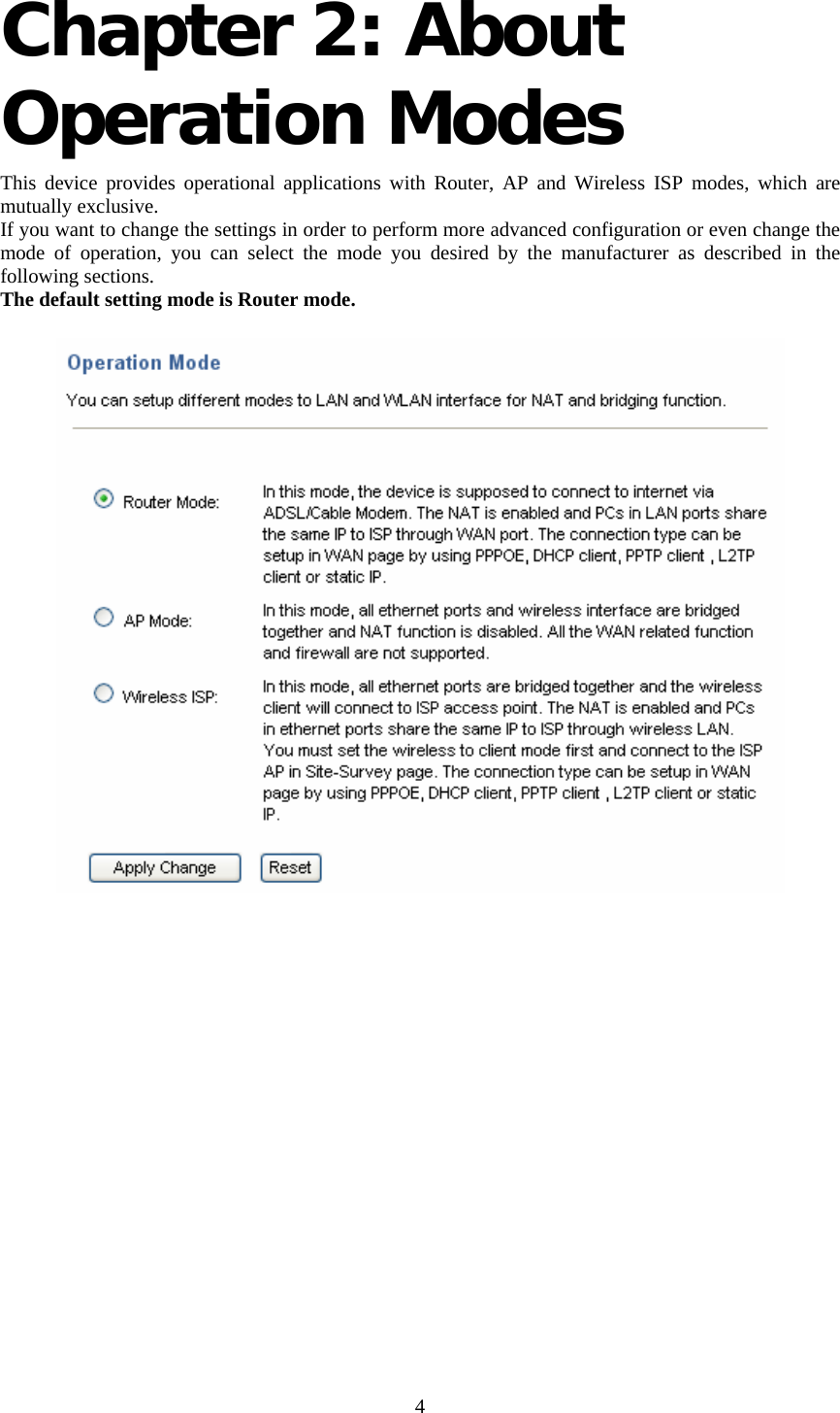     4 Chapter 2: About Operation Modes  This device provides operational applications with Router, AP and Wireless ISP modes, which are mutually exclusive.  If you want to change the settings in order to perform more advanced configuration or even change the mode of operation, you can select the mode you desired by the manufacturer as described in the following sections. The default setting mode is Router mode.  