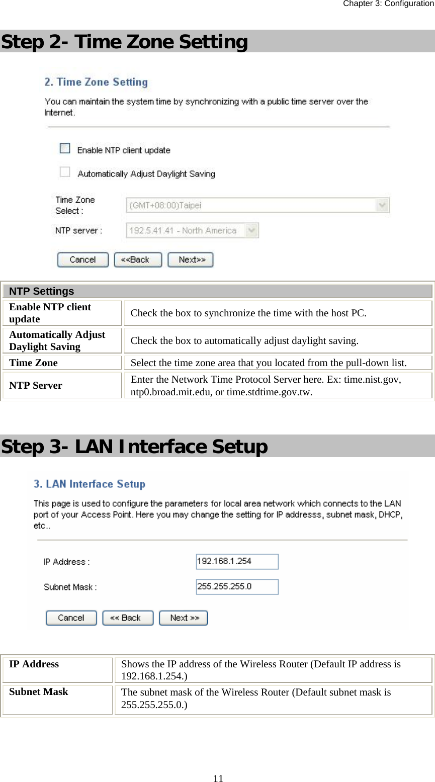   Chapter 3: Configuration  11Step 2- Time Zone Setting  NTP Settings Enable NTP client update  Check the box to synchronize the time with the host PC. Automatically Adjust Daylight Saving  Check the box to automatically adjust daylight saving. Time Zone  Select the time zone area that you located from the pull-down list. NTP Server  Enter the Network Time Protocol Server here. Ex: time.nist.gov, ntp0.broad.mit.edu, or time.stdtime.gov.tw.  Step 3- LAN Interface Setup   IP Address  Shows the IP address of the Wireless Router (Default IP address is 192.168.1.254.) Subnet Mask  The subnet mask of the Wireless Router (Default subnet mask is 255.255.255.0.)   