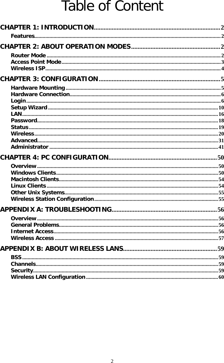   2Table of Content  CHAPTER 1: INTRODUCTION..............................................................................2 Features.........................................................................................................................................2 CHAPTER 2: ABOUT OPERATION MODES.......................................................2 Router Mode ................................................................................................................................2 Access Point Mode.....................................................................................................................3 Wireless ISP.................................................................................................................................4 CHAPTER 3: CONFIGURATION...........................................................................5 Hardware Mounting..................................................................................................................5 Hardware Connection...............................................................................................................6 Login...............................................................................................................................................6 Setup Wizard.............................................................................................................................10 LAN................................................................................................................................................16 Password.....................................................................................................................................18 Status...........................................................................................................................................19 Wireless.......................................................................................................................................20 Advanced.....................................................................................................................................31 Administrator ............................................................................................................................41 CHAPTER 4: PC CONFIGURATION...................................................................50 Overview.....................................................................................................................................50 Windows Clients.......................................................................................................................50 Macintosh Clients.....................................................................................................................54 Linux Clients..............................................................................................................................54 Other Unix Systems.................................................................................................................55 Wireless Station Configuration...........................................................................................55 APPENDIX A: TROUBLESHOOTING.................................................................56 Overview.....................................................................................................................................56 General Problems.....................................................................................................................56 Internet Access.........................................................................................................................56 Wireless Access ........................................................................................................................57 APPENDIX B: ABOUT WIRELESS LANS..........................................................59 BSS................................................................................................................................................59 Channels......................................................................................................................................59 Security........................................................................................................................................59 Wireless LAN Configuration.................................................................................................60 