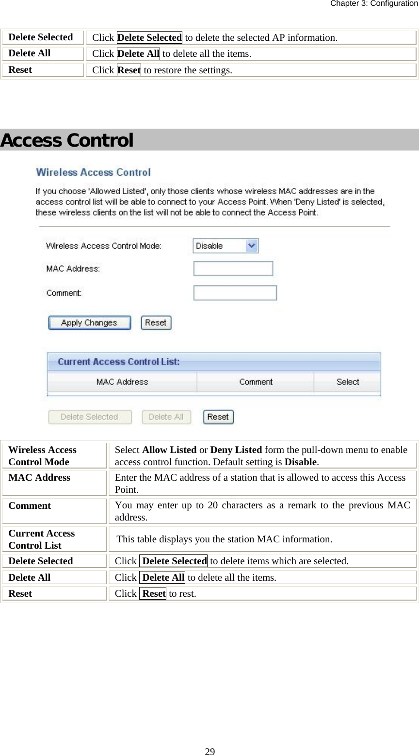   Chapter 3: Configuration  29Delete Selected  Click Delete Selected to delete the selected AP information. Delete All  Click Delete All to delete all the items. Reset   Click Reset to restore the settings.    Access Control   Wireless Access Control Mode  Select Allow Listed or Deny Listed form the pull-down menu to enable access control function. Default setting is Disable. MAC Address  Enter the MAC address of a station that is allowed to access this Access Point. Comment   You may enter up to 20 characters as a remark to the previous MAC address. Current Access Control List  This table displays you the station MAC information. Delete Selected  Click  Delete Selected to delete items which are selected. Delete All  Click  Delete All to delete all the items. Reset  Click  Reset to rest.  
