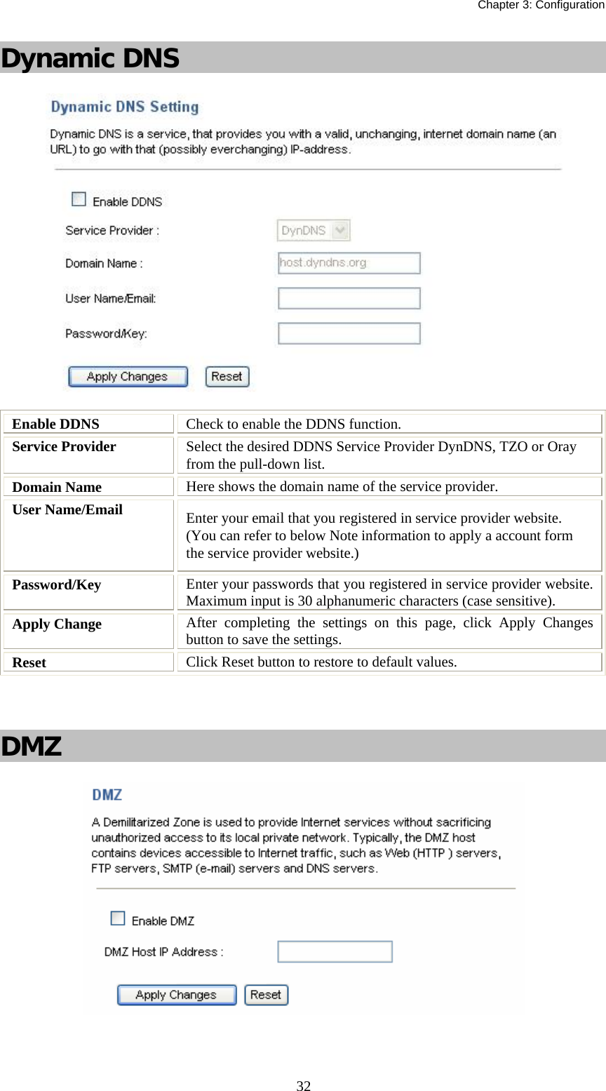   Chapter 3: Configuration  32Dynamic DNS   Enable DDNS  Check to enable the DDNS function. Service Provider  Select the desired DDNS Service Provider DynDNS, TZO or Oray from the pull-down list.  Domain Name  Here shows the domain name of the service provider. User Name/Email  Enter your email that you registered in service provider website. (You can refer to below Note information to apply a account form the service provider website.) Password/Key  Enter your passwords that you registered in service provider website. Maximum input is 30 alphanumeric characters (case sensitive). Apply Change  After completing the settings on this page, click Apply Changes button to save the settings. Reset  Click Reset button to restore to default values.   DMZ    