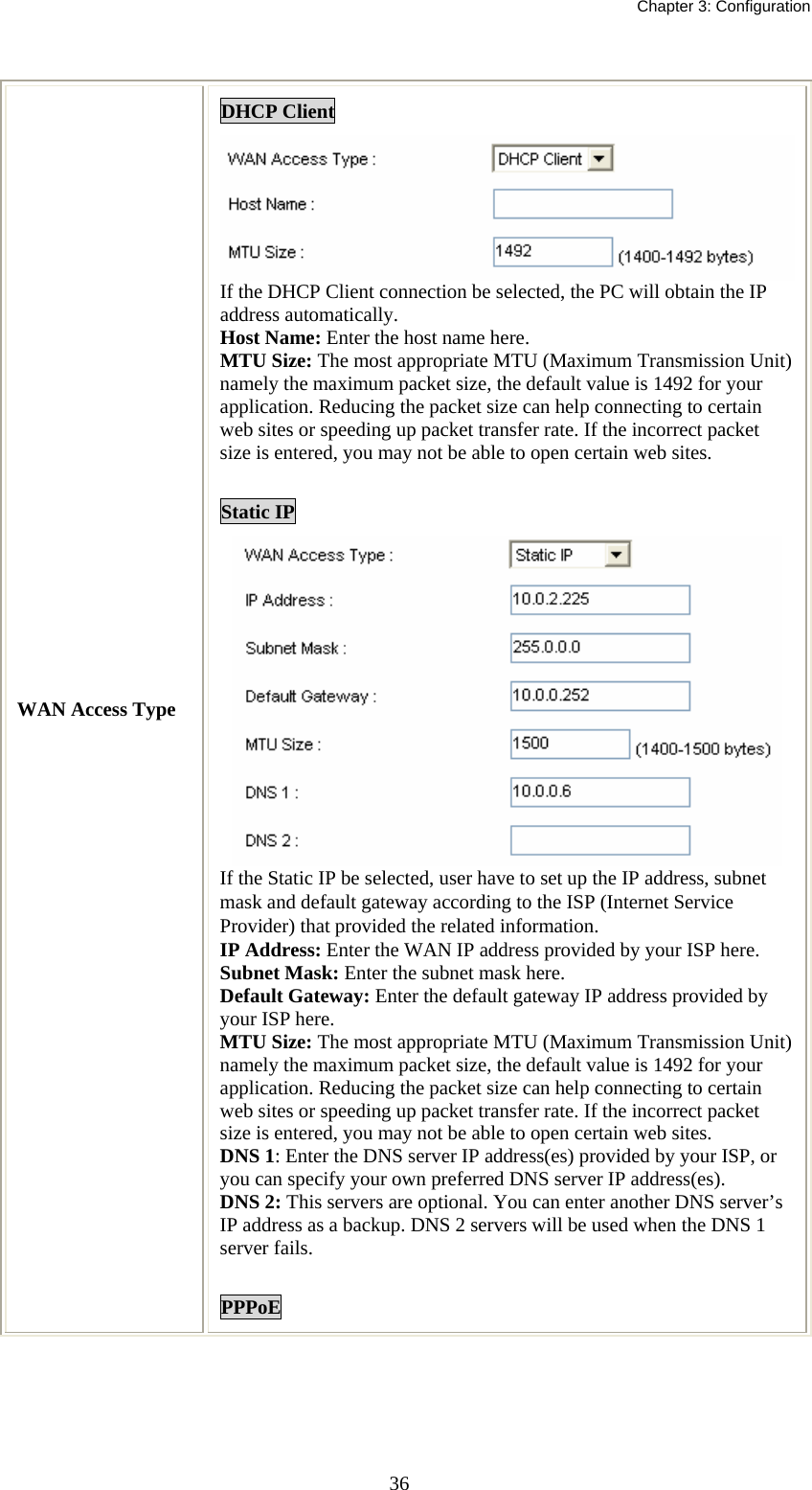   Chapter 3: Configuration  36 WAN Access Type DHCP Client If the DHCP Client connection be selected, the PC will obtain the IP address automatically. Host Name: Enter the host name here. MTU Size: The most appropriate MTU (Maximum Transmission Unit) namely the maximum packet size, the default value is 1492 for your application. Reducing the packet size can help connecting to certain web sites or speeding up packet transfer rate. If the incorrect packet size is entered, you may not be able to open certain web sites.  Static IP  If the Static IP be selected, user have to set up the IP address, subnet mask and default gateway according to the ISP (Internet Service Provider) that provided the related information. IP Address: Enter the WAN IP address provided by your ISP here. Subnet Mask: Enter the subnet mask here. Default Gateway: Enter the default gateway IP address provided by your ISP here. MTU Size: The most appropriate MTU (Maximum Transmission Unit) namely the maximum packet size, the default value is 1492 for your application. Reducing the packet size can help connecting to certain web sites or speeding up packet transfer rate. If the incorrect packet size is entered, you may not be able to open certain web sites. DNS 1: Enter the DNS server IP address(es) provided by your ISP, or you can specify your own preferred DNS server IP address(es).  DNS 2: This servers are optional. You can enter another DNS server’s IP address as a backup. DNS 2 servers will be used when the DNS 1 server fails.  PPPoE 