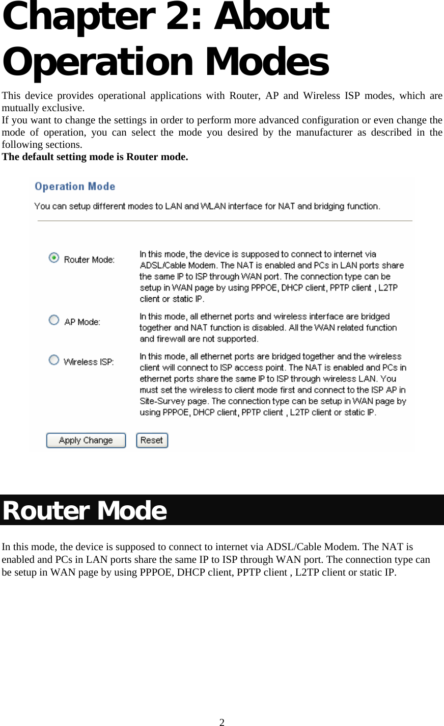     2 Chapter 2: About Operation Modes  This device provides operational applications with Router, AP and Wireless ISP modes, which are mutually exclusive.  If you want to change the settings in order to perform more advanced configuration or even change the mode of operation, you can select the mode you desired by the manufacturer as described in the following sections. The default setting mode is Router mode.   Router Mode In this mode, the device is supposed to connect to internet via ADSL/Cable Modem. The NAT is enabled and PCs in LAN ports share the same IP to ISP through WAN port. The connection type can be setup in WAN page by using PPPOE, DHCP client, PPTP client , L2TP client or static IP.  