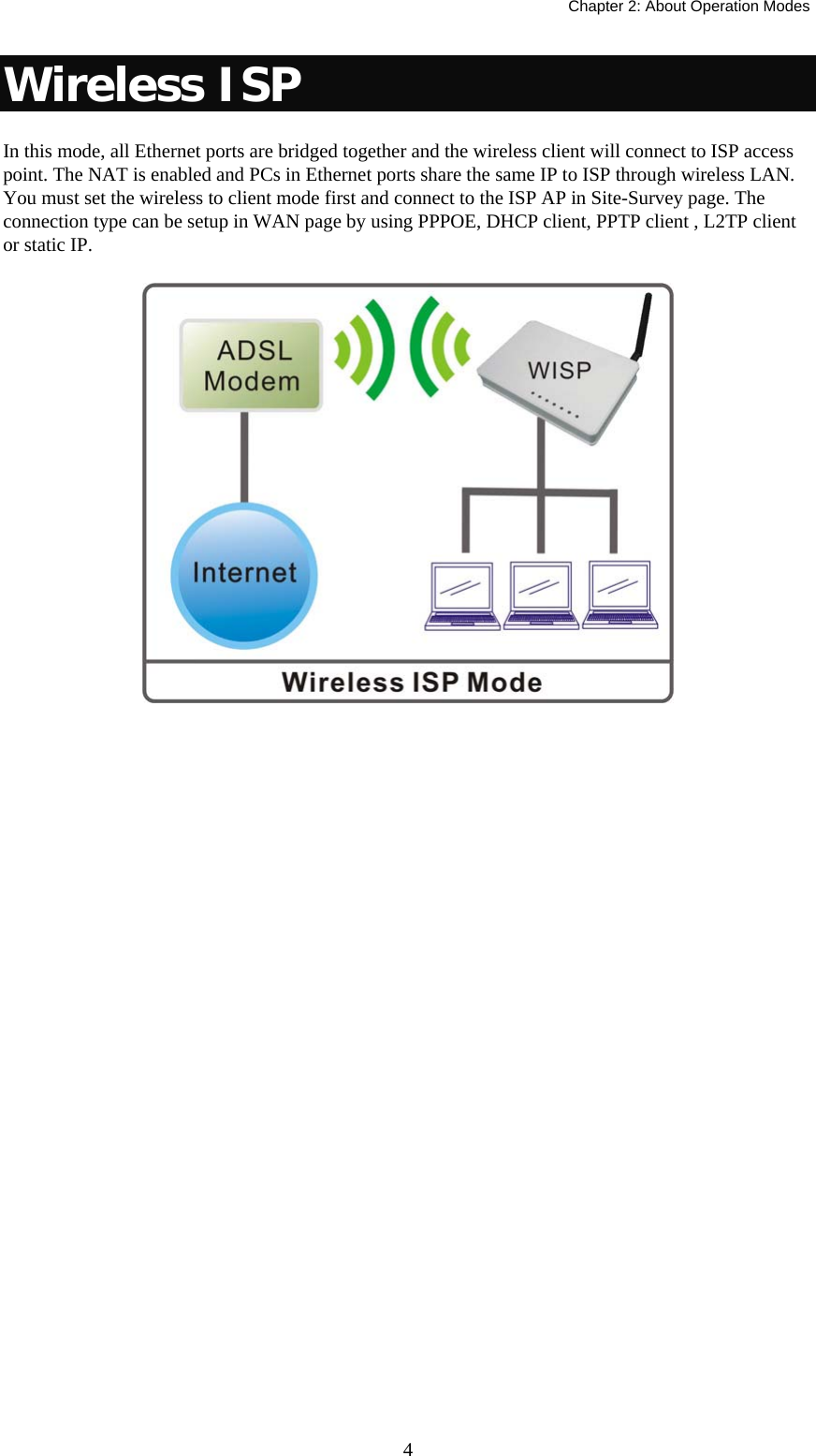   Chapter 2: About Operation Modes  4Wireless ISP In this mode, all Ethernet ports are bridged together and the wireless client will connect to ISP access point. The NAT is enabled and PCs in Ethernet ports share the same IP to ISP through wireless LAN. You must set the wireless to client mode first and connect to the ISP AP in Site-Survey page. The connection type can be setup in WAN page by using PPPOE, DHCP client, PPTP client , L2TP client or static IP.  