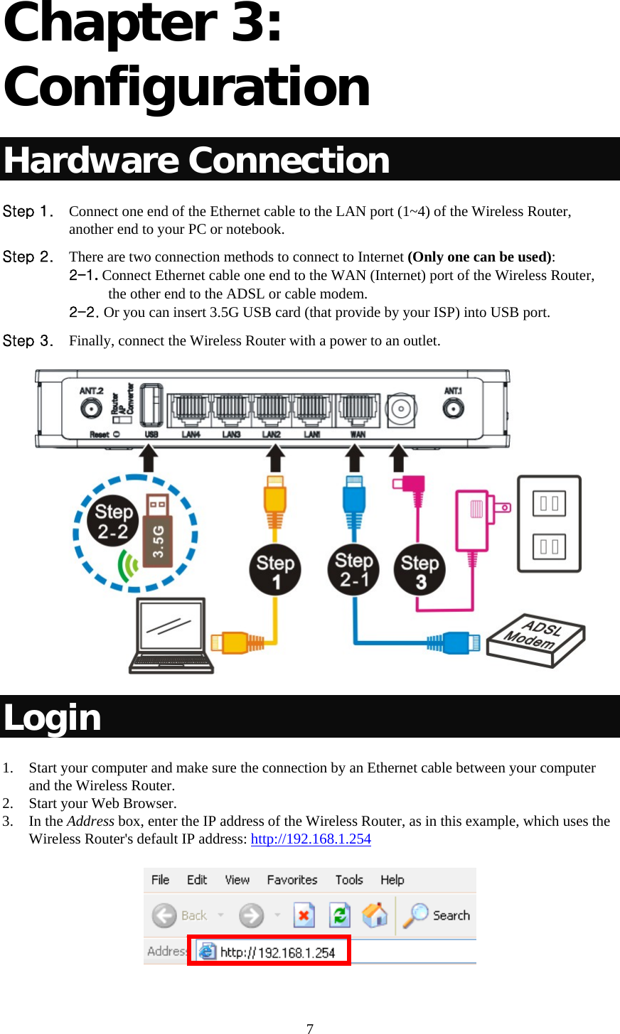     7 Chapter 3: Configuration Hardware Connection Step 1. Connect one end of the Ethernet cable to the LAN port (1~4) of the Wireless Router, another end to your PC or notebook. Step 2. There are two connection methods to connect to Internet (Only one can be used): 2-1. Connect Ethernet cable one end to the WAN (Internet) port of the Wireless Router,  the other end to the ADSL or cable modem. 2-2. Or you can insert 3.5G USB card (that provide by your ISP) into USB port. Step 3. Finally, connect the Wireless Router with a power to an outlet.  Login 1. Start your computer and make sure the connection by an Ethernet cable between your computer and the Wireless Router. 2. Start your Web Browser. 3. In the Address box, enter the IP address of the Wireless Router, as in this example, which uses the Wireless Router&apos;s default IP address: http://192.168.1.254  