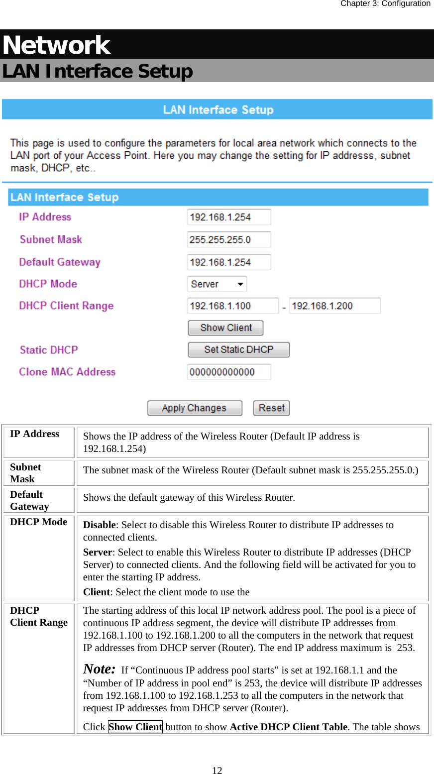   Chapter 3: Configuration  12Network LAN Interface Setup  IP Address  Shows the IP address of the Wireless Router (Default IP address is 192.168.1.254) Subnet Mask  The subnet mask of the Wireless Router (Default subnet mask is 255.255.255.0.) Default Gateway  Shows the default gateway of this Wireless Router. DHCP Mode  Disable: Select to disable this Wireless Router to distribute IP addresses to connected clients. Server: Select to enable this Wireless Router to distribute IP addresses (DHCP Server) to connected clients. And the following field will be activated for you to enter the starting IP address. Client: Select the client mode to use the  DHCP Client Range  The starting address of this local IP network address pool. The pool is a piece of continuous IP address segment, the device will distribute IP addresses from 192.168.1.100 to 192.168.1.200 to all the computers in the network that request IP addresses from DHCP server (Router). The end IP address maximum is  253.  Note:  If “Continuous IP address pool starts” is set at 192.168.1.1 and the “Number of IP address in pool end” is 253, the device will distribute IP addresses from 192.168.1.100 to 192.168.1.253 to all the computers in the network that request IP addresses from DHCP server (Router). Click Show Client button to show Active DHCP Client Table. The table shows 