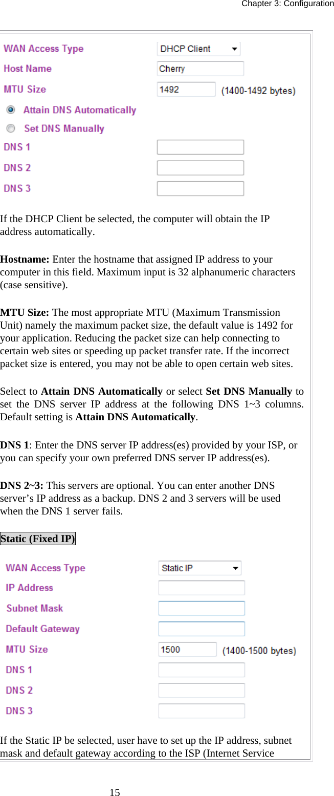   Chapter 3: Configuration  15 If the DHCP Client be selected, the computer will obtain the IP address automatically.   Hostname: Enter the hostname that assigned IP address to your computer in this field. Maximum input is 32 alphanumeric characters (case sensitive). MTU Size: The most appropriate MTU (Maximum Transmission Unit) namely the maximum packet size, the default value is 1492 for your application. Reducing the packet size can help connecting to certain web sites or speeding up packet transfer rate. If the incorrect packet size is entered, you may not be able to open certain web sites. Select to Attain DNS Automatically or select Set DNS Manually to set the DNS server IP address at the following DNS 1~3 columns. Default setting is Attain DNS Automatically. DNS 1: Enter the DNS server IP address(es) provided by your ISP, or you can specify your own preferred DNS server IP address(es).  DNS 2~3: This servers are optional. You can enter another DNS server’s IP address as a backup. DNS 2 and 3 servers will be used when the DNS 1 server fails. Static (Fixed IP)  If the Static IP be selected, user have to set up the IP address, subnet mask and default gateway according to the ISP (Internet Service 