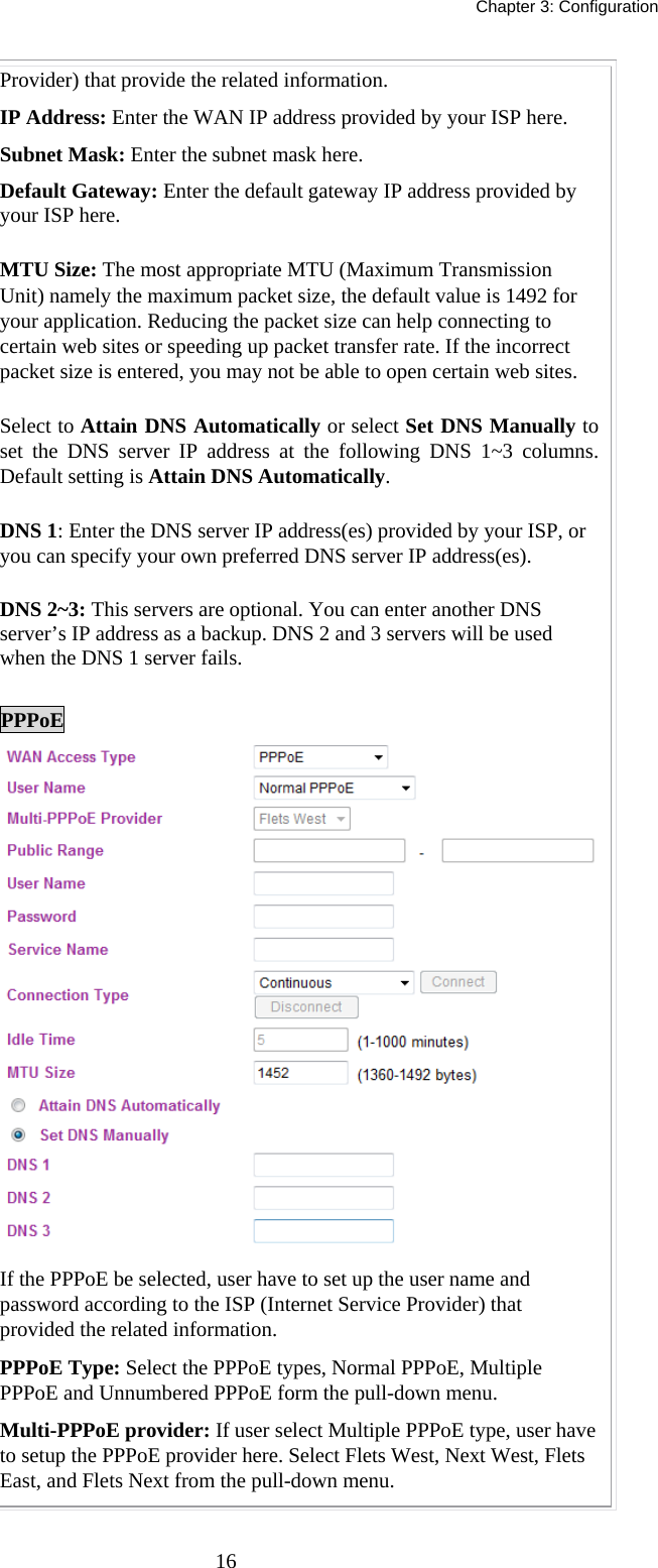   Chapter 3: Configuration  16Provider) that provide the related information. IP Address: Enter the WAN IP address provided by your ISP here. Subnet Mask: Enter the subnet mask here. Default Gateway: Enter the default gateway IP address provided by your ISP here. MTU Size: The most appropriate MTU (Maximum Transmission Unit) namely the maximum packet size, the default value is 1492 for your application. Reducing the packet size can help connecting to certain web sites or speeding up packet transfer rate. If the incorrect packet size is entered, you may not be able to open certain web sites. Select to Attain DNS Automatically or select Set DNS Manually to set the DNS server IP address at the following DNS 1~3 columns. Default setting is Attain DNS Automatically. DNS 1: Enter the DNS server IP address(es) provided by your ISP, or you can specify your own preferred DNS server IP address(es).  DNS 2~3: This servers are optional. You can enter another DNS server’s IP address as a backup. DNS 2 and 3 servers will be used when the DNS 1 server fails.  PPPoE  If the PPPoE be selected, user have to set up the user name and password according to the ISP (Internet Service Provider) that provided the related information. PPPoE Type: Select the PPPoE types, Normal PPPoE, Multiple PPPoE and Unnumbered PPPoE form the pull-down menu.  Multi-PPPoE provider: If user select Multiple PPPoE type, user have to setup the PPPoE provider here. Select Flets West, Next West, Flets East, and Flets Next from the pull-down menu. 