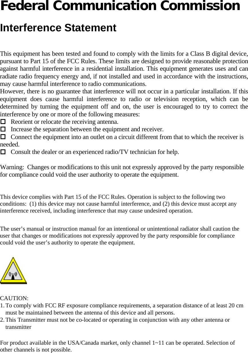   Federal Communication Commission  Interference Statement  This equipment has been tested and found to comply with the limits for a Class B digital device, pursuant to Part 15 of the FCC Rules. These limits are designed to provide reasonable protection against harmful interference in a residential installation. This equipment generates uses and can radiate radio frequency energy and, if not installed and used in accordance with the instructions, may cause harmful interference to radio communications. However, there is no guarantee that interference will not occur in a particular installation. If this equipment does cause harmful interference to radio or television reception, which can be determined by turning the equipment off and on, the user is encouraged to try to correct the interference by one or more of the following measures:  Reorient or relocate the receiving antenna.  Increase the separation between the equipment and receiver.  Connect the equipment into an outlet on a circuit different from that to which the receiver is needed.  Consult the dealer or an experienced radio/TV technician for help.   Warning:  Changes or modifications to this unit not expressly approved by the party responsible for compliance could void the user authority to operate the equipment.    This device complies with Part 15 of the FCC Rules. Operation is subject to the following two conditions:  (1) this device may not cause harmful interference, and (2) this device must accept any interference received, including interference that may cause undesired operation.  The user’s manual or instruction manual for an intentional or unintentional radiator shall caution the user that changes or modifications not expressly approved by the party responsible for compliance could void the user’s authority to operate the equipment.   CAUTION: 1. To comply with FCC RF exposure compliance requirements, a separation distance of at least 20 cm must be maintained between the antenna of this device and all persons.  2. This Transmitter must not be co-located or operating in conjunction with any other antenna or transmitter   For product available in the USA/Canada market, only channel 1~11 can be operated. Selection of other channels is not possible.  