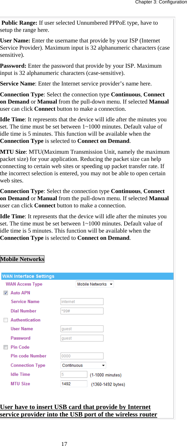   Chapter 3: Configuration  17 Public Range: If user selected Unnumbered PPPoE type, have to setup the range here. User Name: Enter the username that provide by your ISP (Internet Service Provider). Maximum input is 32 alphanumeric characters (case sensitive). Password: Enter the password that provide by your ISP. Maximum input is 32 alphanumeric characters (case-sensitive). Service Name: Enter the Internet service provider’s name here. Connection Type: Select the connection type Continuous, Connect on Demand or Manual from the pull-down menu. If selected Manual user can click Connect button to make a connection. Idle Time: It represents that the device will idle after the minutes you set. The time must be set between 1~1000 minutes. Default value of idle time is 5 minutes. This function will be available when the Connection Type is selected to Connect on Demand.   MTU Size: MTU(Maximum Transmission Unit, namely the maximum packet size) for your application. Reducing the packet size can help connecting to certain web sites or speeding up packet transfer rate. If the incorrect selection is entered, you may not be able to open certain web sites. Connection Type: Select the connection type Continuous, Connect on Demand or Manual from the pull-down menu. If selected Manual user can click Connect button to make a connection. Idle Time: It represents that the device will idle after the minutes you set. The time must be set between 1~1000 minutes. Default value of idle time is 5 minutes. This function will be available when the Connection Type is selected to Connect on Demand.    Mobile Networks  User have to insert USB card that provide by Internet service provider into the USB port of the wireless router  