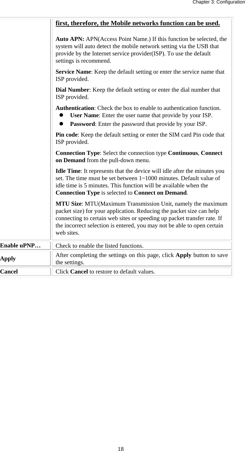   Chapter 3: Configuration  18first, therefore, the Mobile networks function can be used. Auto APN: APN(Access Point Name.) If this function be selected, the system will auto detect the mobile network setting via the USB that provide by the Internet service provider(ISP). To use the default settings is recommend. Service Name: Keep the default setting or enter the service name that ISP provided. Dial Number: Keep the default setting or enter the dial number that ISP provided. Authentication: Check the box to enable to authentication function. z User Name: Enter the user name that provide by your ISP. z Password: Enter the password that provide by your ISP. Pin code: Keep the default setting or enter the SIM card Pin code that ISP provided. Connection Type: Select the connection type Continuous, Connect on Demand from the pull-down menu. Idle Time: It represents that the device will idle after the minutes you set. The time must be set between 1~1000 minutes. Default value of idle time is 5 minutes. This function will be available when the Connection Type is selected to Connect on Demand.   MTU Size: MTU(Maximum Transmission Unit, namely the maximum packet size) for your application. Reducing the packet size can help connecting to certain web sites or speeding up packet transfer rate. If the incorrect selection is entered, you may not be able to open certain web sites. Enable uPNP…  Check to enable the listed functions. Apply   After completing the settings on this page, click Apply button to save the settings. Cancel  Click Cancel to restore to default values.  