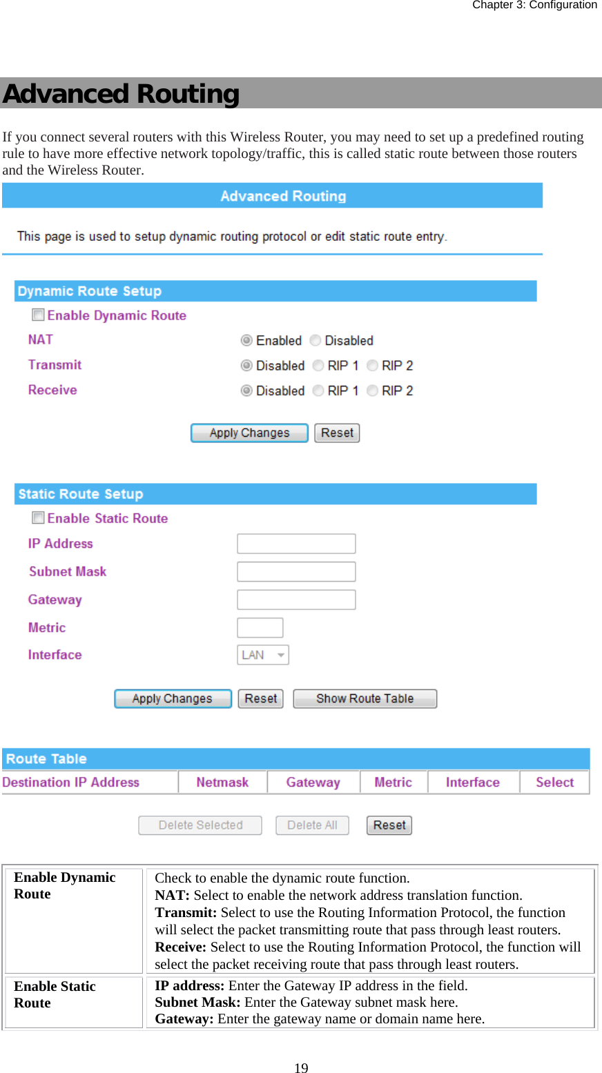   Chapter 3: Configuration  19 Advanced Routing If you connect several routers with this Wireless Router, you may need to set up a predefined routing rule to have more effective network topology/traffic, this is called static route between those routers and the Wireless Router.   Enable Dynamic Route  Check to enable the dynamic route function. NAT: Select to enable the network address translation function. Transmit: Select to use the Routing Information Protocol, the function will select the packet transmitting route that pass through least routers. Receive: Select to use the Routing Information Protocol, the function will select the packet receiving route that pass through least routers. Enable Static Route  IP address: Enter the Gateway IP address in the field. Subnet Mask: Enter the Gateway subnet mask here. Gateway: Enter the gateway name or domain name here. 