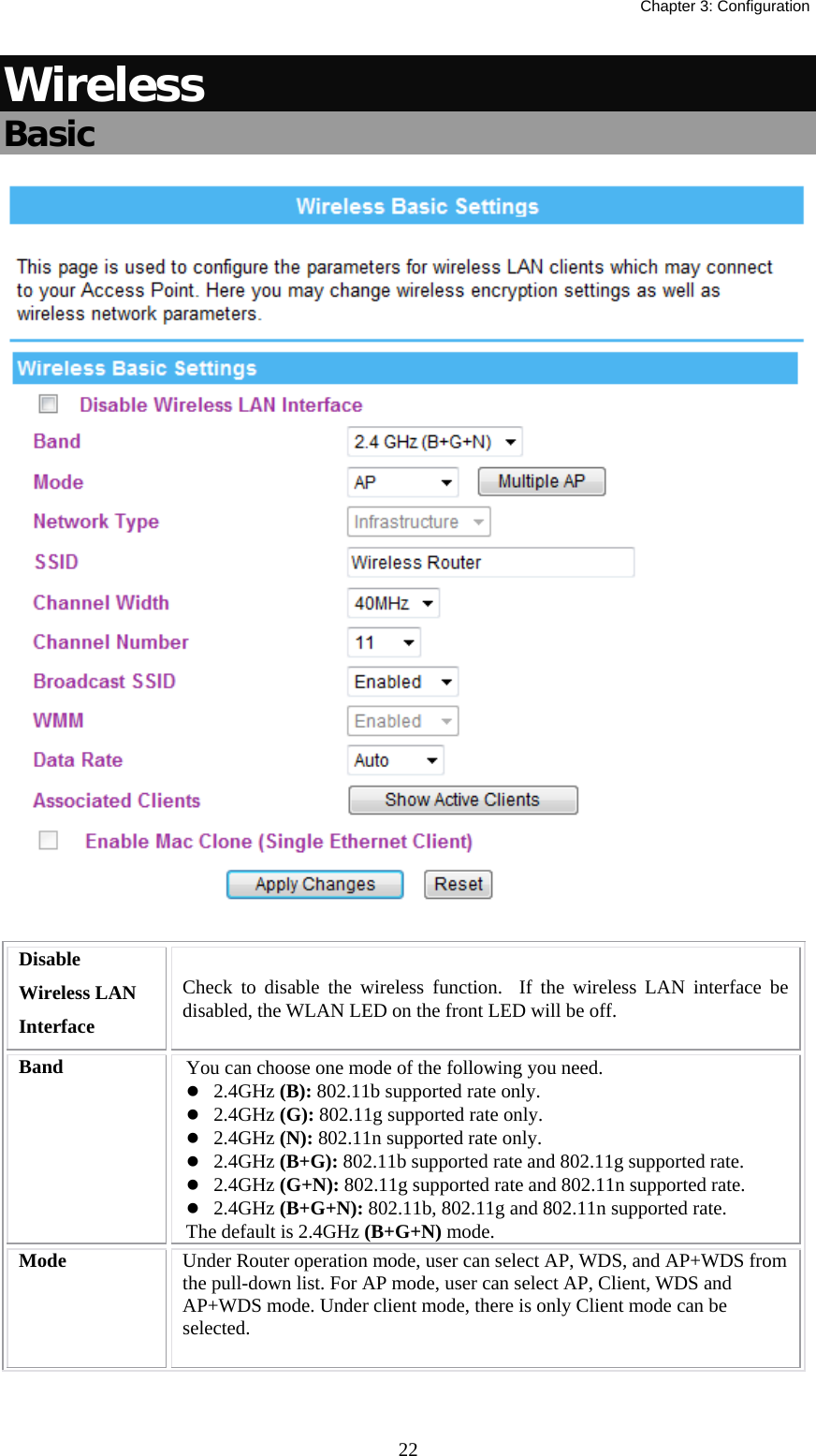   Chapter 3: Configuration  22Wireless Basic  Disable Wireless LAN Interface Check to disable the wireless function.  If the wireless LAN interface be disabled, the WLAN LED on the front LED will be off. Band  You can choose one mode of the following you need. z 2.4GHz (B): 802.11b supported rate only. z 2.4GHz (G): 802.11g supported rate only.  z 2.4GHz (N): 802.11n supported rate only.  z 2.4GHz (B+G): 802.11b supported rate and 802.11g supported rate. z 2.4GHz (G+N): 802.11g supported rate and 802.11n supported rate. z 2.4GHz (B+G+N): 802.11b, 802.11g and 802.11n supported rate. The default is 2.4GHz (B+G+N) mode. Mode  Under Router operation mode, user can select AP, WDS, and AP+WDS from the pull-down list. For AP mode, user can select AP, Client, WDS and AP+WDS mode. Under client mode, there is only Client mode can be selected. 