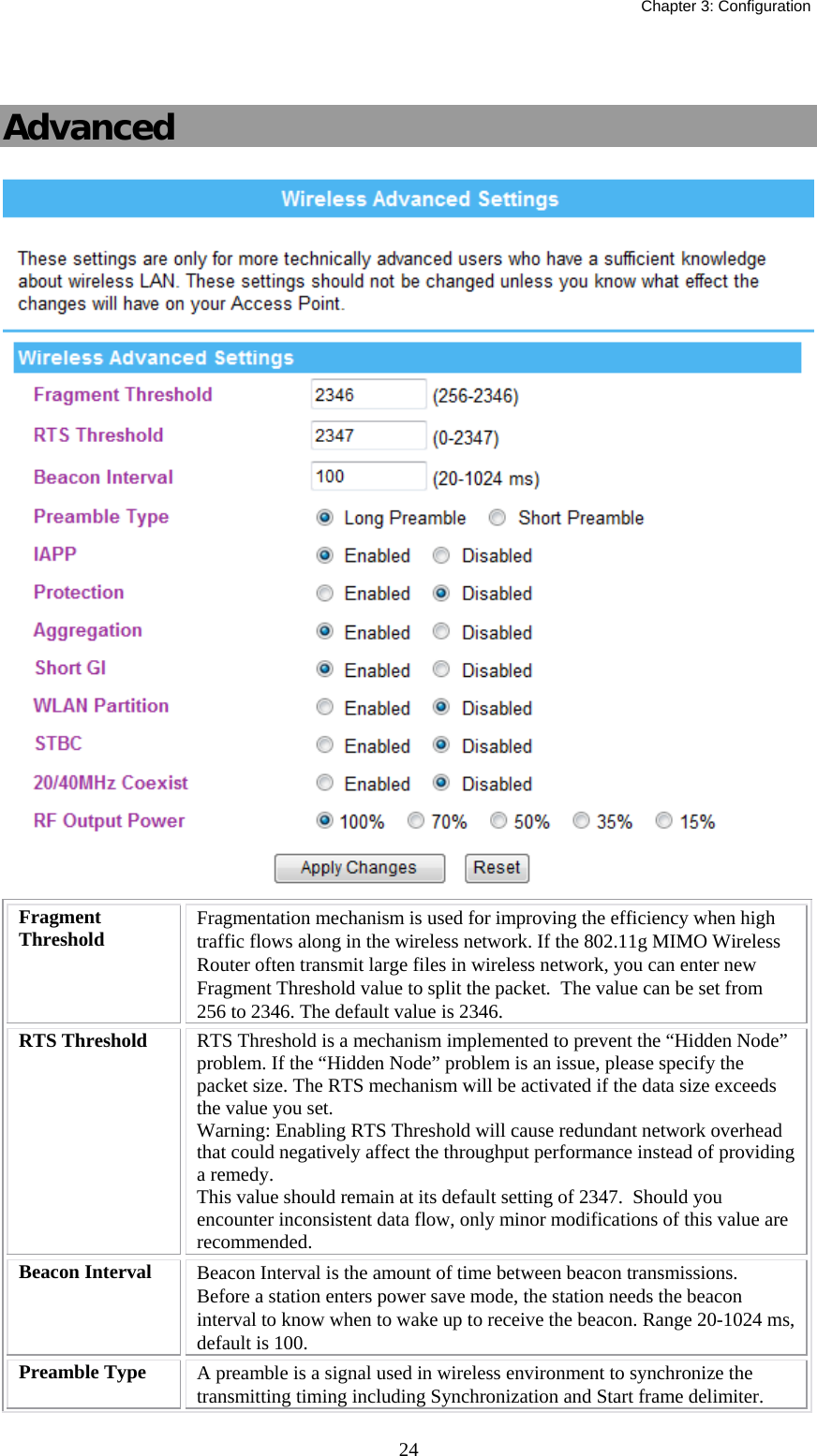   Chapter 3: Configuration  24 Advanced  Fragment Threshold  Fragmentation mechanism is used for improving the efficiency when high traffic flows along in the wireless network. If the 802.11g MIMO Wireless Router often transmit large files in wireless network, you can enter new Fragment Threshold value to split the packet.  The value can be set from 256 to 2346. The default value is 2346. RTS Threshold  RTS Threshold is a mechanism implemented to prevent the “Hidden Node” problem. If the “Hidden Node” problem is an issue, please specify the packet size. The RTS mechanism will be activated if the data size exceeds the value you set. Warning: Enabling RTS Threshold will cause redundant network overhead that could negatively affect the throughput performance instead of providing a remedy. This value should remain at its default setting of 2347.  Should you encounter inconsistent data flow, only minor modifications of this value are recommended. Beacon Interval  Beacon Interval is the amount of time between beacon transmissions. Before a station enters power save mode, the station needs the beacon interval to know when to wake up to receive the beacon. Range 20-1024 ms, default is 100. Preamble Type  A preamble is a signal used in wireless environment to synchronize the transmitting timing including Synchronization and Start frame delimiter. 