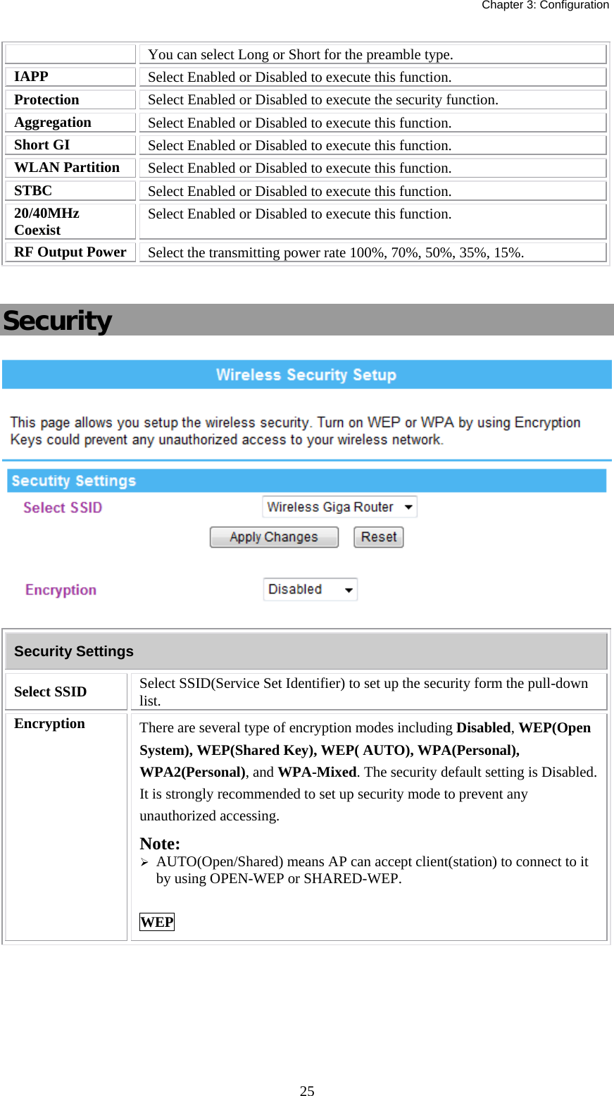   Chapter 3: Configuration  25You can select Long or Short for the preamble type. IAPP  Select Enabled or Disabled to execute this function. Protection  Select Enabled or Disabled to execute the security function. Aggregation  Select Enabled or Disabled to execute this function. Short GI  Select Enabled or Disabled to execute this function. WLAN Partition  Select Enabled or Disabled to execute this function. STBC  Select Enabled or Disabled to execute this function. 20/40MHz Coexist  Select Enabled or Disabled to execute this function. RF Output Power  Select the transmitting power rate 100%, 70%, 50%, 35%, 15%.  Security  Security Settings Select SSID   Select SSID(Service Set Identifier) to set up the security form the pull-down list. Encryption  There are several type of encryption modes including Disabled, WEP(Open System), WEP(Shared Key), WEP( AUTO), WPA(Personal), WPA2(Personal), and WPA-Mixed. The security default setting is Disabled. It is strongly recommended to set up security mode to prevent any unauthorized accessing. Note:  ¾ AUTO(Open/Shared) means AP can accept client(station) to connect to it by using OPEN-WEP or SHARED-WEP.  WEP 