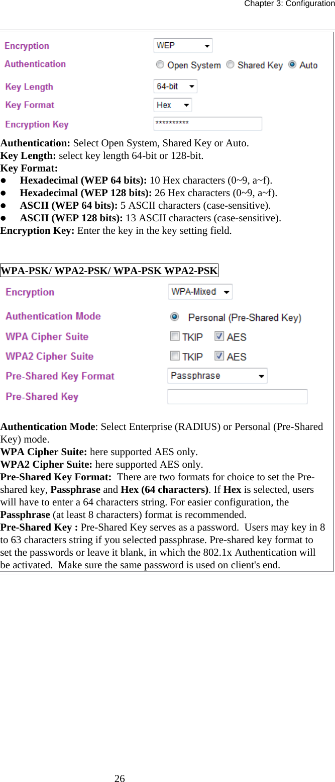   Chapter 3: Configuration  26 Authentication: Select Open System, Shared Key or Auto. Key Length: select key length 64-bit or 128-bit. Key Format:  z Hexadecimal (WEP 64 bits): 10 Hex characters (0~9, a~f).  z Hexadecimal (WEP 128 bits): 26 Hex characters (0~9, a~f). z ASCII (WEP 64 bits): 5 ASCII characters (case-sensitive). z ASCII (WEP 128 bits): 13 ASCII characters (case-sensitive). Encryption Key: Enter the key in the key setting field.  WPA-PSK/ WPA2-PSK/ WPA-PSK WPA2-PSK   Authentication Mode: Select Enterprise (RADIUS) or Personal (Pre-Shared Key) mode. WPA Cipher Suite: here supported AES only. WPA2 Cipher Suite: here supported AES only. Pre-Shared Key Format:  There are two formats for choice to set the Pre-shared key, Passphrase and Hex (64 characters). If Hex is selected, users will have to enter a 64 characters string. For easier configuration, the Passphrase (at least 8 characters) format is recommended. Pre-Shared Key : Pre-Shared Key serves as a password.  Users may key in 8 to 63 characters string if you selected passphrase. Pre-shared key format to set the passwords or leave it blank, in which the 802.1x Authentication will be activated.  Make sure the same password is used on client&apos;s end.   