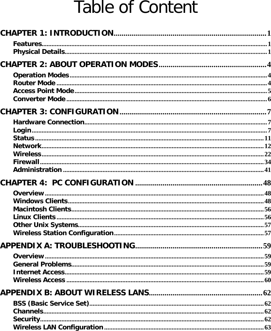   Table of Content  CHAPTER 1: INTRODUCTION ..............................................................................  1Features ......................................................................................................................................... 1Physical Details ........................................................................................................................... 1CHAPTER 2: ABOUT OPERATION MODES ....................................................... 4Operation Modes ........................................................................................................................ 4Router Mode ................................................................................................................................ 4Access Point Mode ..................................................................................................................... 5Converter Mode .......................................................................................................................... 6CHAPTER 3: CONFIGURATION ........................................................................... 7Hardware Connection ...............................................................................................................  7Login ............................................................................................................................................... 7Status ........................................................................................................................................... 11Network ....................................................................................................................................... 12Wireless ....................................................................................................................................... 22Firewall ........................................................................................................................................ 34Administration .......................................................................................................................... 41CHAPTER 4:  PC CONFIGURATION ................................................................. 48Overview ..................................................................................................................................... 48Windows Clients ....................................................................................................................... 48Macintosh Clients .....................................................................................................................  56Linux Clients .............................................................................................................................. 56Other Unix Systems ................................................................................................................. 57Wireless Station Configuration ........................................................................................... 57APPENDIX A: TROUBLESHOOTING .................................................................  59Overview ..................................................................................................................................... 59General Problems ..................................................................................................................... 59Internet Access ......................................................................................................................... 59Wireless Access ........................................................................................................................ 60APPENDIX B: ABOUT WIRELESS LANS .......................................................... 62BSS (Basic Service Set) .......................................................................................................... 62Channels ...................................................................................................................................... 62Security ........................................................................................................................................ 62Wireless LAN Configuration ................................................................................................. 63