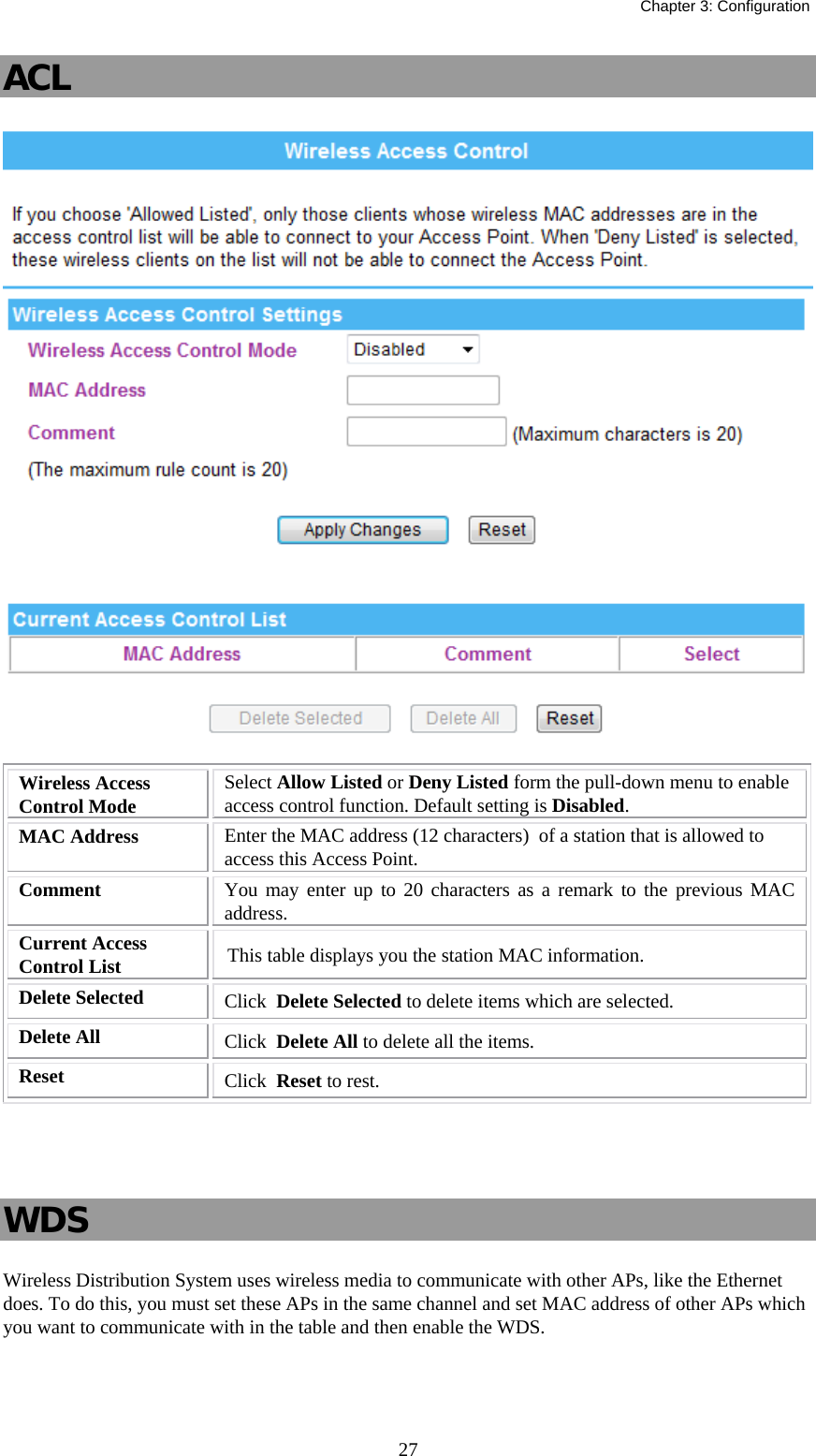   Chapter 3: Configuration  27ACL   Wireless Access Control Mode  Select Allow Listed or Deny Listed form the pull-down menu to enable access control function. Default setting is Disabled. MAC Address  Enter the MAC address (12 characters)  of a station that is allowed to access this Access Point. Comment   You may enter up to 20 characters as a remark to the previous MAC address. Current Access Control List  This table displays you the station MAC information. Delete Selected  Click  Delete Selected to delete items which are selected. Delete All  Click  Delete All to delete all the items. Reset  Click  Reset to rest.    WDS Wireless Distribution System uses wireless media to communicate with other APs, like the Ethernet does. To do this, you must set these APs in the same channel and set MAC address of other APs which you want to communicate with in the table and then enable the WDS. 