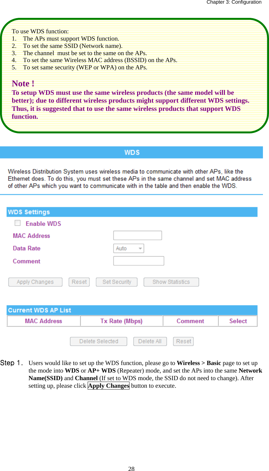   Chapter 3: Configuration  28   Step 1. Users would like to set up the WDS function, please go to Wireless &gt; Basic page to set up the mode into WDS or AP+ WDS (Repeater) mode, and set the APs into the same Network Name(SSID) and Channel (If set to WDS mode, the SSID do not need to change). After setting up, please click Apply Changes button to execute. To use WDS function: 1. The APs must support WDS function.  2. To set the same SSID (Network name). 3. The channel  must be set to the same on the APs. 4. To set the same Wireless MAC address (BSSID) on the APs. 5. To set same security (WEP or WPA) on the APs.  Note ! To setup WDS must use the same wireless products (the same model will be better); due to different wireless products might support different WDS settings. Thus, it is suggested that to use the same wireless products that support WDS function. 