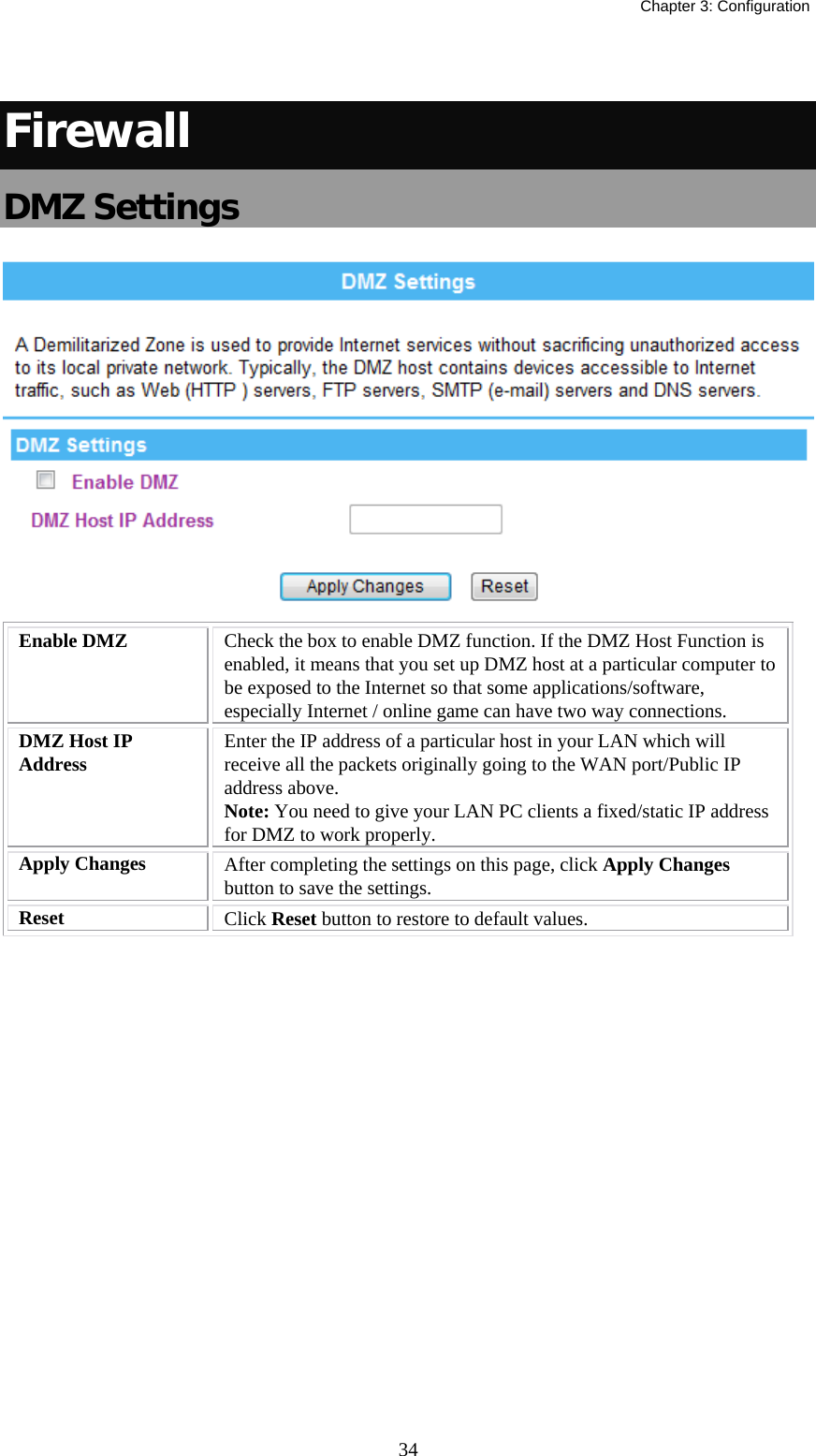   Chapter 3: Configuration  34 Firewall DMZ Settings  Enable DMZ  Check the box to enable DMZ function. If the DMZ Host Function is enabled, it means that you set up DMZ host at a particular computer to be exposed to the Internet so that some applications/software, especially Internet / online game can have two way connections.  DMZ Host IP Address  Enter the IP address of a particular host in your LAN which will receive all the packets originally going to the WAN port/Public IP address above. Note: You need to give your LAN PC clients a fixed/static IP address for DMZ to work properly. Apply Changes  After completing the settings on this page, click Apply Changes button to save the settings. Reset  Click Reset button to restore to default values.   