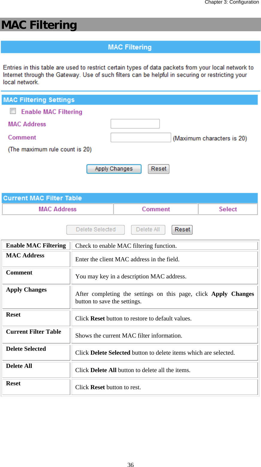   Chapter 3: Configuration  36MAC Filtering  Enable MAC Filtering  Check to enable MAC filtering function. MAC Address  Enter the client MAC address in the field.   Comment  You may key in a description MAC address. Apply Changes  After completing the settings on this page, click Apply Changes button to save the settings. Reset  Click Reset button to restore to default values. Current Filter Table  Shows the current MAC filter information. Delete Selected  Click Delete Selected button to delete items which are selected. Delete All  Click Delete All button to delete all the items. Reset  Click Reset button to rest.  