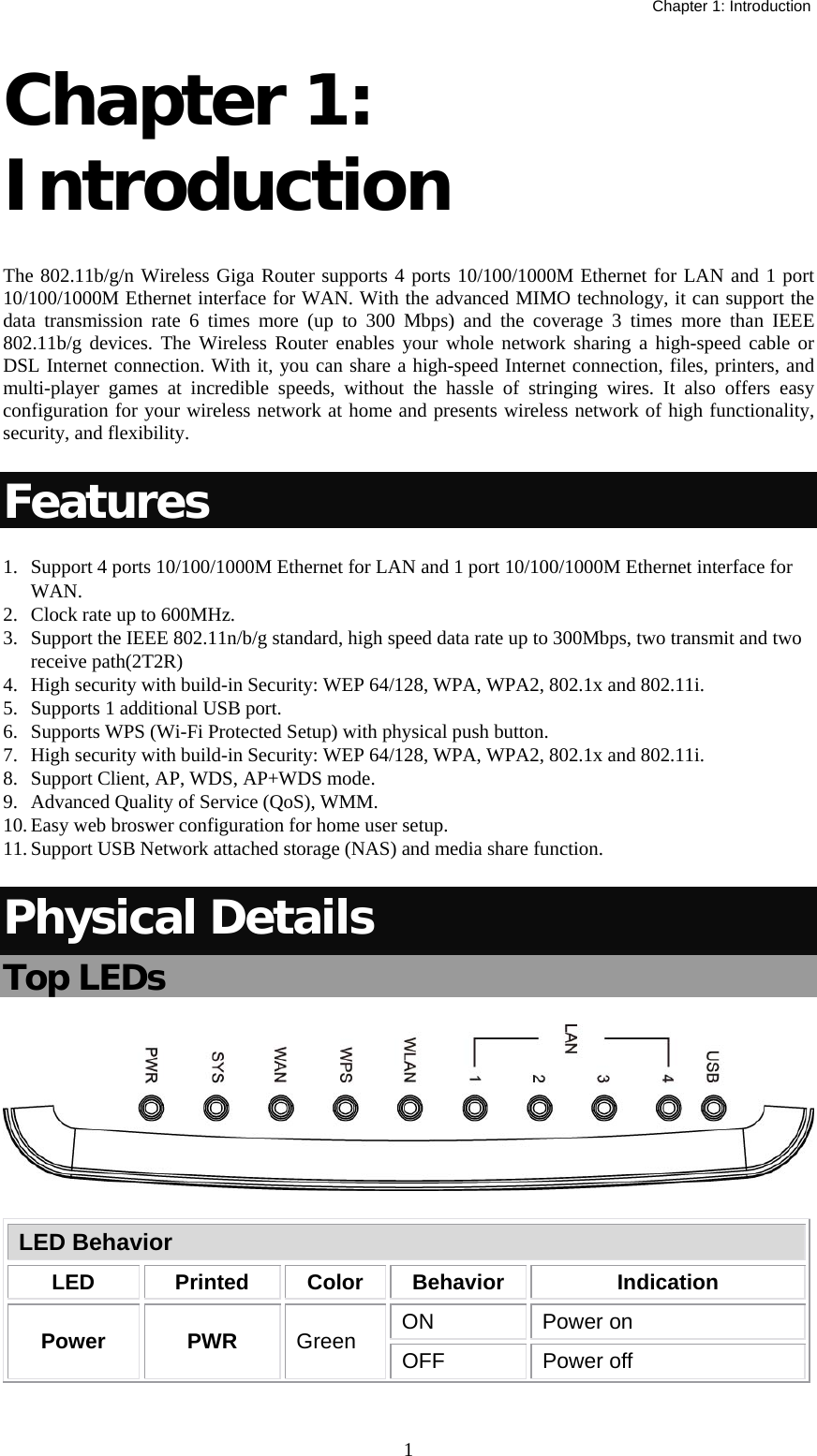   Chapter 1: Introduction  1Chapter 1: Introduction  The 802.11b/g/n Wireless Giga Router supports 4 ports 10/100/1000M Ethernet for LAN and 1 port 10/100/1000M Ethernet interface for WAN. With the advanced MIMO technology, it can support the data transmission rate 6 times more (up to 300 Mbps) and the coverage 3 times more than IEEE 802.11b/g devices. The Wireless Router enables your whole network sharing a high-speed cable or DSL Internet connection. With it, you can share a high-speed Internet connection, files, printers, and multi-player games at incredible speeds, without the hassle of stringing wires. It also offers easy configuration for your wireless network at home and presents wireless network of high functionality, security, and flexibility. Features 1. Support 4 ports 10/100/1000M Ethernet for LAN and 1 port 10/100/1000M Ethernet interface for WAN. 2. Clock rate up to 600MHz. 3. Support the IEEE 802.11n/b/g standard, high speed data rate up to 300Mbps, two transmit and two  receive path(2T2R) 4. High security with build-in Security: WEP 64/128, WPA, WPA2, 802.1x and 802.11i. 5. Supports 1 additional USB port. 6. Supports WPS (Wi-Fi Protected Setup) with physical push button. 7. High security with build-in Security: WEP 64/128, WPA, WPA2, 802.1x and 802.11i. 8. Support Client, AP, WDS, AP+WDS mode. 9. Advanced Quality of Service (QoS), WMM. 10. Easy web broswer configuration for home user setup. 11. Support USB Network attached storage (NAS) and media share function. Physical Details Top LEDs  LED Behavior LED Printed Color Behavior  Indication Power PWR Green  ON Power on OFF Power off 