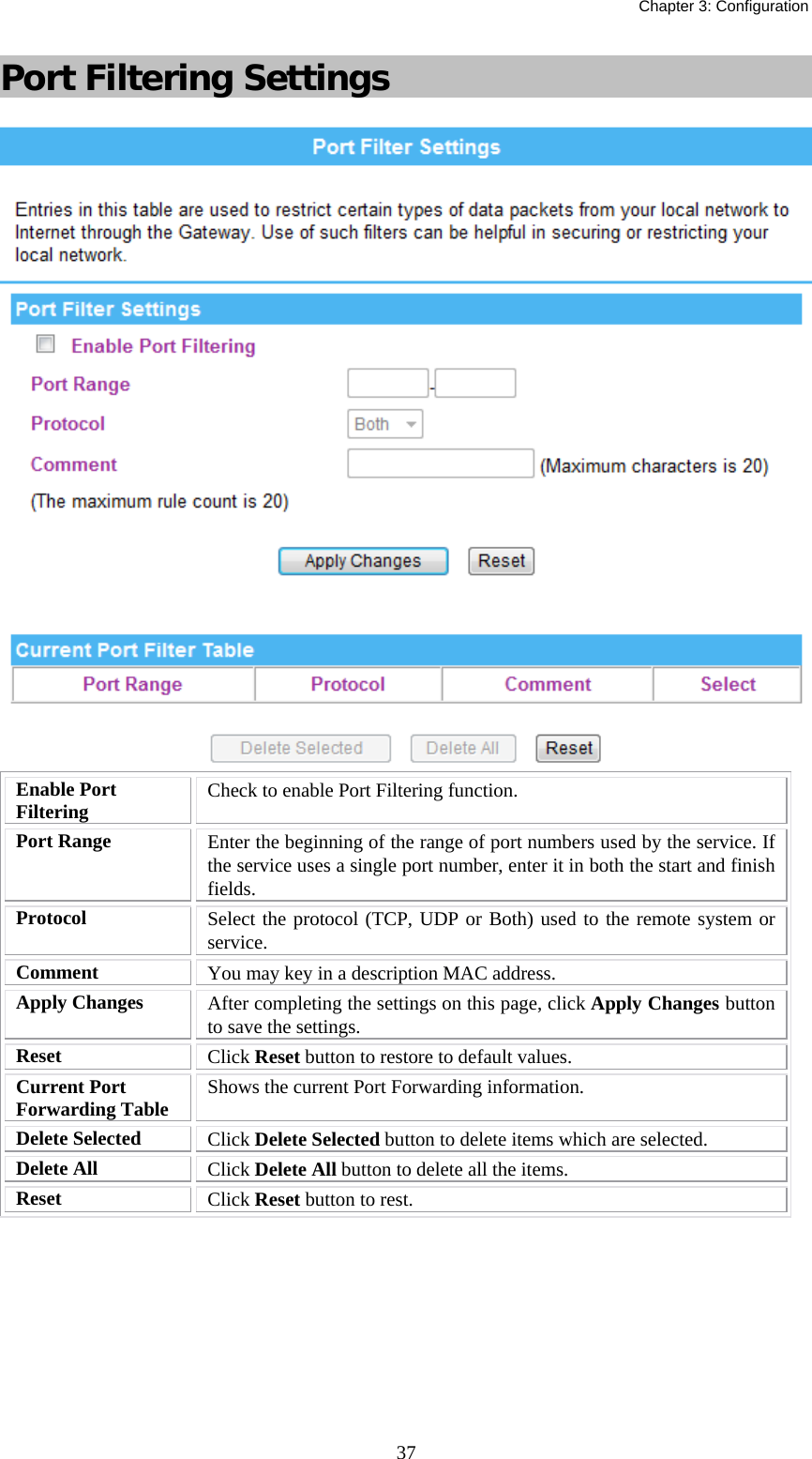   Chapter 3: Configuration  37Port Filtering Settings  Enable Port Filtering  Check to enable Port Filtering function. Port Range  Enter the beginning of the range of port numbers used by the service. If the service uses a single port number, enter it in both the start and finish fields. Protocol  Select the protocol (TCP, UDP or Both) used to the remote system or service. Comment  You may key in a description MAC address. Apply Changes  After completing the settings on this page, click Apply Changes button to save the settings. Reset  Click Reset button to restore to default values. Current Port Forwarding Table  Shows the current Port Forwarding information. Delete Selected  Click Delete Selected button to delete items which are selected. Delete All  Click Delete All button to delete all the items. Reset  Click Reset button to rest.  