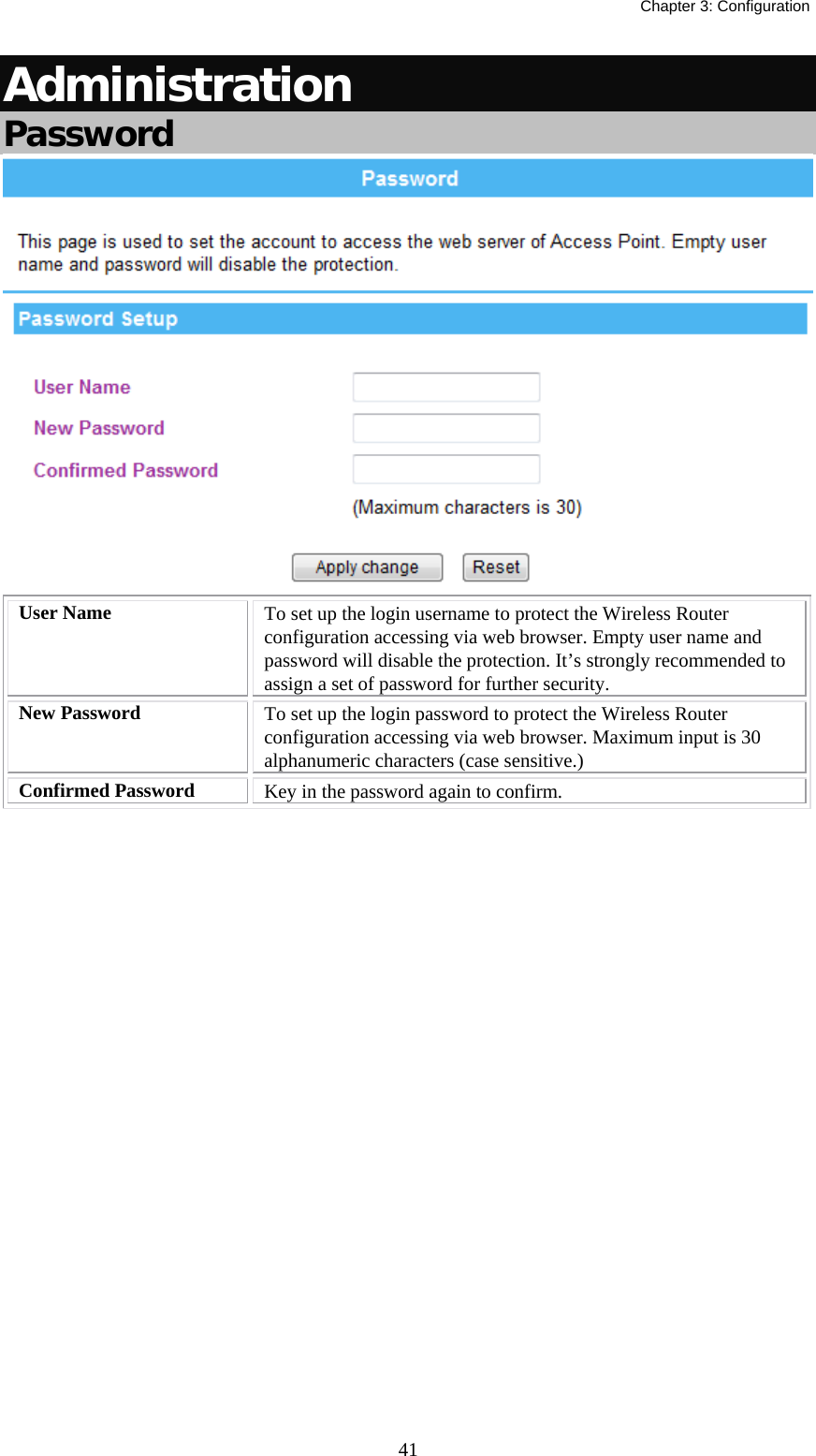   Chapter 3: Configuration  41Administration Password  User Name  To set up the login username to protect the Wireless Router configuration accessing via web browser. Empty user name and password will disable the protection. It’s strongly recommended to assign a set of password for further security. New Password  To set up the login password to protect the Wireless Router configuration accessing via web browser. Maximum input is 30 alphanumeric characters (case sensitive.)  Confirmed Password  Key in the password again to confirm.   