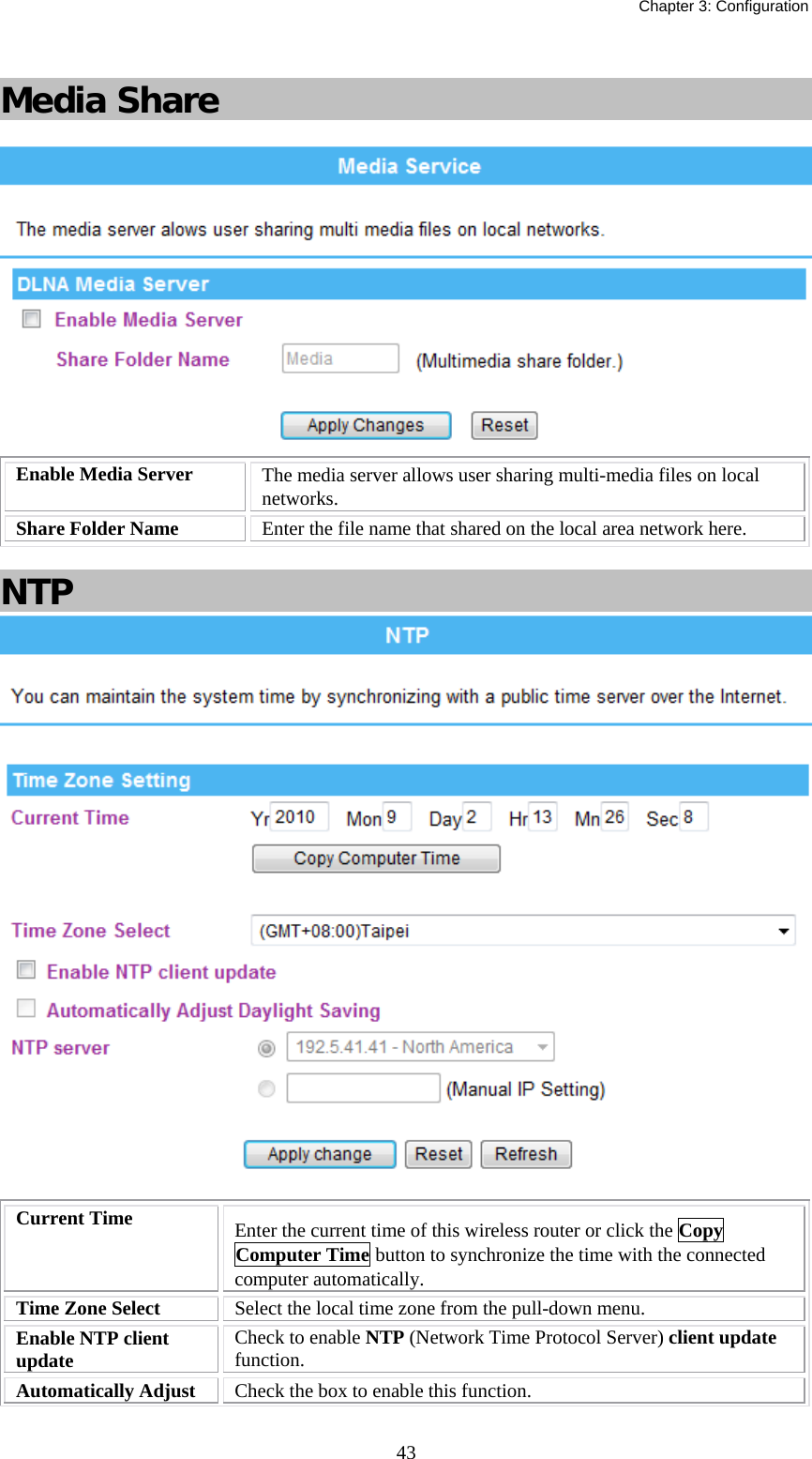   Chapter 3: Configuration  43 Media Share   Enable Media Server  The media server allows user sharing multi-media files on local networks. Share Folder Name  Enter the file name that shared on the local area network here.  NTP   Current Time  Enter the current time of this wireless router or click the Copy Computer Time button to synchronize the time with the connected computer automatically. Time Zone Select  Select the local time zone from the pull-down menu. Enable NTP client update  Check to enable NTP (Network Time Protocol Server) client update function.  Automatically Adjust  Check the box to enable this function. 