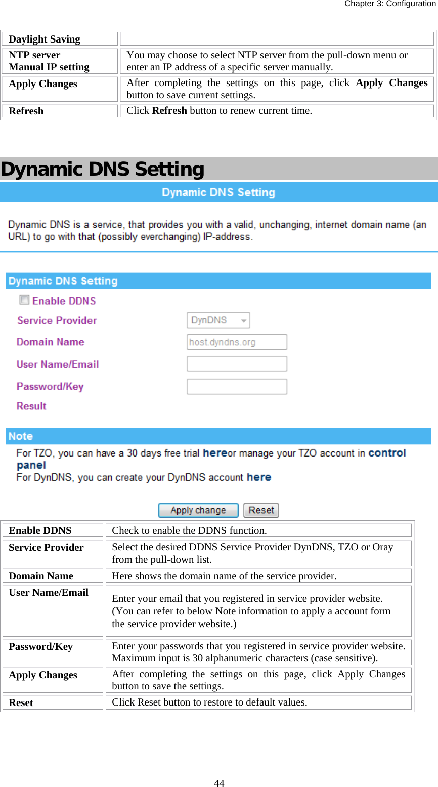   Chapter 3: Configuration  44Daylight Saving NTP server Manual IP setting  You may choose to select NTP server from the pull-down menu or enter an IP address of a specific server manually. Apply Changes  After completing the settings on this page, click Apply Changes button to save current settings. Refresh  Click Refresh button to renew current time.    Dynamic DNS Setting  Enable DDNS  Check to enable the DDNS function. Service Provider  Select the desired DDNS Service Provider DynDNS, TZO or Oray from the pull-down list.  Domain Name  Here shows the domain name of the service provider. User Name/Email  Enter your email that you registered in service provider website. (You can refer to below Note information to apply a account form the service provider website.) Password/Key  Enter your passwords that you registered in service provider website. Maximum input is 30 alphanumeric characters (case sensitive). Apply Changes  After completing the settings on this page, click Apply Changes button to save the settings. Reset  Click Reset button to restore to default values.     