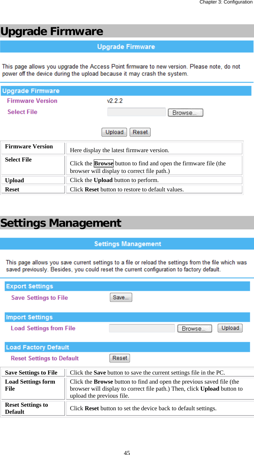   Chapter 3: Configuration  45 Upgrade Firmware  Firmware Version  Here display the latest firmware version. Select File   Click the Browse button to find and open the firmware file (the browser will display to correct file path.) Upload  Click the Upload button to perform. Reset  Click Reset button to restore to default values.    Settings Management   Save Settings to File  Click the Save button to save the current settings file in the PC.  Load Settings form File   Click the Browse button to find and open the previous saved file (the browser will display to correct file path.) Then, click Upload button to upload the previous file. Reset Settings to Default  Click Reset button to set the device back to default settings.    