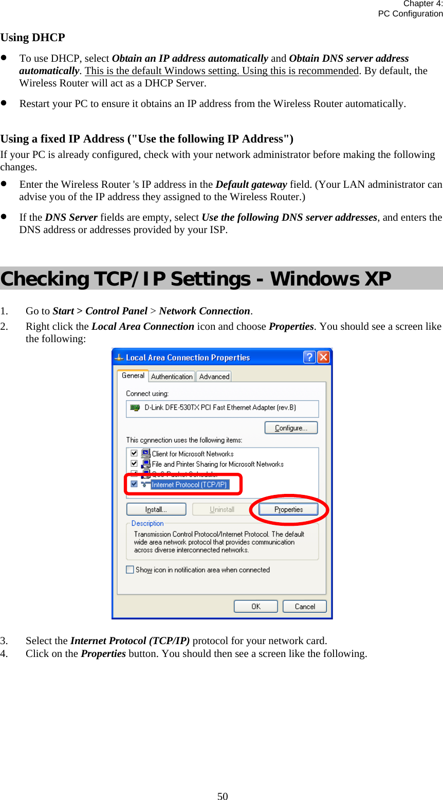   Chapter 4:  PC Configuration  50Using DHCP • To use DHCP, select Obtain an IP address automatically and Obtain DNS server address automatically. This is the default Windows setting. Using this is recommended. By default, the Wireless Router will act as a DHCP Server. • Restart your PC to ensure it obtains an IP address from the Wireless Router automatically.  Using a fixed IP Address (&quot;Use the following IP Address&quot;) If your PC is already configured, check with your network administrator before making the following changes. • Enter the Wireless Router &apos;s IP address in the Default gateway field. (Your LAN administrator can advise you of the IP address they assigned to the Wireless Router.) • If the DNS Server fields are empty, select Use the following DNS server addresses, and enters the DNS address or addresses provided by your ISP.  Checking TCP/IP Settings - Windows XP 1. Go to Start &gt; Control Panel &gt; Network Connection. 2. Right click the Local Area Connection icon and choose Properties. You should see a screen like the following:  3. Select the Internet Protocol (TCP/IP) protocol for your network card. 4. Click on the Properties button. You should then see a screen like the following. 