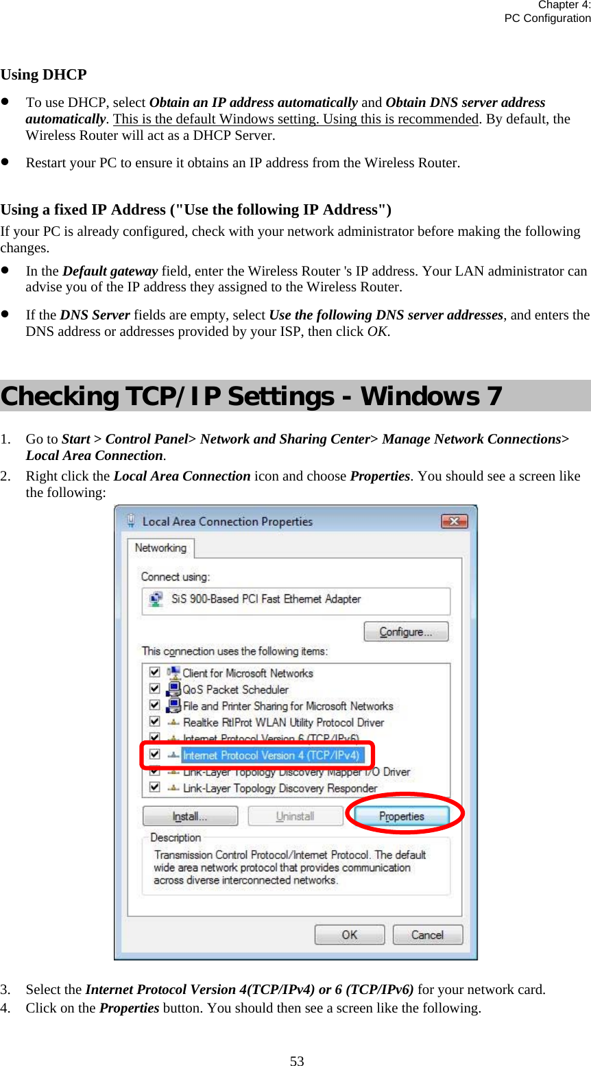   Chapter 4:  PC Configuration  53 Using DHCP • To use DHCP, select Obtain an IP address automatically and Obtain DNS server address automatically. This is the default Windows setting. Using this is recommended. By default, the Wireless Router will act as a DHCP Server. • Restart your PC to ensure it obtains an IP address from the Wireless Router.  Using a fixed IP Address (&quot;Use the following IP Address&quot;) If your PC is already configured, check with your network administrator before making the following changes. • In the Default gateway field, enter the Wireless Router &apos;s IP address. Your LAN administrator can advise you of the IP address they assigned to the Wireless Router. • If the DNS Server fields are empty, select Use the following DNS server addresses, and enters the DNS address or addresses provided by your ISP, then click OK.  Checking TCP/IP Settings - Windows 7 1. Go to Start &gt; Control Panel&gt; Network and Sharing Center&gt; Manage Network Connections&gt; Local Area Connection. 2. Right click the Local Area Connection icon and choose Properties. You should see a screen like the following:  3. Select the Internet Protocol Version 4(TCP/IPv4) or 6 (TCP/IPv6) for your network card. 4. Click on the Properties button. You should then see a screen like the following. 