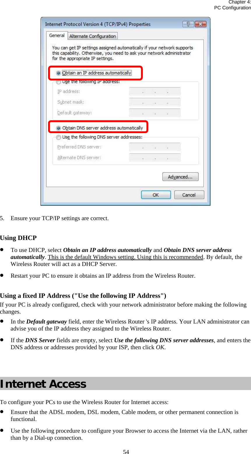   Chapter 4:  PC Configuration  54 5. Ensure your TCP/IP settings are correct.  Using DHCP • To use DHCP, select Obtain an IP address automatically and Obtain DNS server address automatically. This is the default Windows setting. Using this is recommended. By default, the Wireless Router will act as a DHCP Server. • Restart your PC to ensure it obtains an IP address from the Wireless Router.  Using a fixed IP Address (&quot;Use the following IP Address&quot;) If your PC is already configured, check with your network administrator before making the following changes. • In the Default gateway field, enter the Wireless Router &apos;s IP address. Your LAN administrator can advise you of the IP address they assigned to the Wireless Router. • If the DNS Server fields are empty, select Use the following DNS server addresses, and enters the DNS address or addresses provided by your ISP, then click OK.   Internet Access To configure your PCs to use the Wireless Router for Internet access: • Ensure that the ADSL modem, DSL modem, Cable modem, or other permanent connection is functional. • Use the following procedure to configure your Browser to access the Internet via the LAN, rather than by a Dial-up connection. 