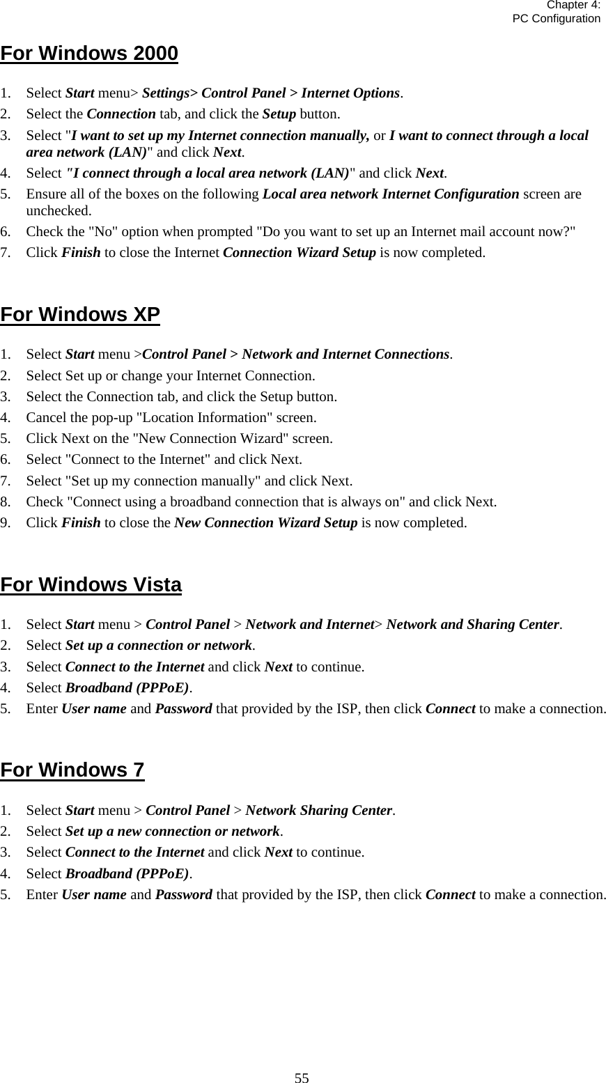   Chapter 4:  PC Configuration  55For Windows 2000 1. Select Start menu&gt; Settings&gt; Control Panel &gt; Internet Options.  2. Select the Connection tab, and click the Setup button. 3. Select &quot;I want to set up my Internet connection manually, or I want to connect through a local area network (LAN)&quot; and click Next. 4. Select &quot;I connect through a local area network (LAN)&quot; and click Next. 5. Ensure all of the boxes on the following Local area network Internet Configuration screen are unchecked. 6. Check the &quot;No&quot; option when prompted &quot;Do you want to set up an Internet mail account now?&quot; 7. Click Finish to close the Internet Connection Wizard Setup is now completed.  For Windows XP 1. Select Start menu &gt;Control Panel &gt; Network and Internet Connections. 2. Select Set up or change your Internet Connection. 3. Select the Connection tab, and click the Setup button. 4. Cancel the pop-up &quot;Location Information&quot; screen. 5. Click Next on the &quot;New Connection Wizard&quot; screen. 6. Select &quot;Connect to the Internet&quot; and click Next. 7. Select &quot;Set up my connection manually&quot; and click Next. 8. Check &quot;Connect using a broadband connection that is always on&quot; and click Next. 9. Click Finish to close the New Connection Wizard Setup is now completed.  For Windows Vista 1. Select Start menu &gt; Control Panel &gt; Network and Internet&gt; Network and Sharing Center. 2. Select Set up a connection or network. 3. Select Connect to the Internet and click Next to continue. 4. Select Broadband (PPPoE). 5. Enter User name and Password that provided by the ISP, then click Connect to make a connection.  For Windows 7 1. Select Start menu &gt; Control Panel &gt; Network Sharing Center. 2. Select Set up a new connection or network. 3. Select Connect to the Internet and click Next to continue. 4. Select Broadband (PPPoE). 5. Enter User name and Password that provided by the ISP, then click Connect to make a connection.     