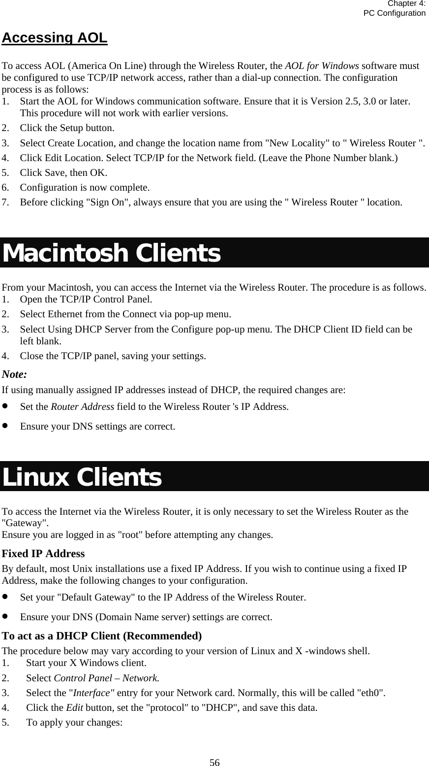   Chapter 4:  PC Configuration  56Accessing AOL To access AOL (America On Line) through the Wireless Router, the AOL for Windows software must be configured to use TCP/IP network access, rather than a dial-up connection. The configuration process is as follows: 1. Start the AOL for Windows communication software. Ensure that it is Version 2.5, 3.0 or later. This procedure will not work with earlier versions. 2. Click the Setup button. 3. Select Create Location, and change the location name from &quot;New Locality&quot; to &quot; Wireless Router &quot;. 4. Click Edit Location. Select TCP/IP for the Network field. (Leave the Phone Number blank.)  5. Click Save, then OK.  6. Configuration is now complete.  7. Before clicking &quot;Sign On&quot;, always ensure that you are using the &quot; Wireless Router &quot; location.  Macintosh Clients From your Macintosh, you can access the Internet via the Wireless Router. The procedure is as follows. 1. Open the TCP/IP Control Panel.  2. Select Ethernet from the Connect via pop-up menu. 3. Select Using DHCP Server from the Configure pop-up menu. The DHCP Client ID field can be left blank. 4. Close the TCP/IP panel, saving your settings. Note: If using manually assigned IP addresses instead of DHCP, the required changes are: • Set the Router Address field to the Wireless Router &apos;s IP Address. • Ensure your DNS settings are correct.  Linux Clients To access the Internet via the Wireless Router, it is only necessary to set the Wireless Router as the &quot;Gateway&quot;. Ensure you are logged in as &quot;root&quot; before attempting any changes. Fixed IP Address By default, most Unix installations use a fixed IP Address. If you wish to continue using a fixed IP Address, make the following changes to your configuration. • Set your &quot;Default Gateway&quot; to the IP Address of the Wireless Router. • Ensure your DNS (Domain Name server) settings are correct. To act as a DHCP Client (Recommended) The procedure below may vary according to your version of Linux and X -windows shell. 1. Start your X Windows client. 2. Select Control Panel – Network. 3. Select the &quot;Interface&quot; entry for your Network card. Normally, this will be called &quot;eth0&quot;. 4. Click the Edit button, set the &quot;protocol&quot; to &quot;DHCP&quot;, and save this data.  5. To apply your changes:  