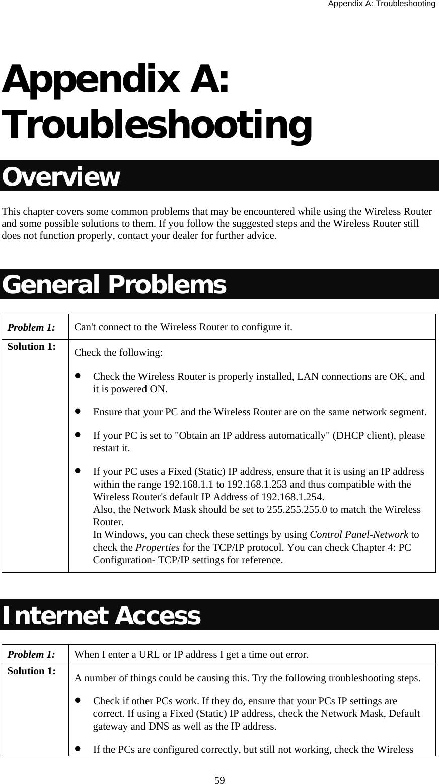   Appendix A: Troubleshooting  59 Appendix A: Troubleshooting Overview This chapter covers some common problems that may be encountered while using the Wireless Router and some possible solutions to them. If you follow the suggested steps and the Wireless Router still does not function properly, contact your dealer for further advice.  General Problems Problem 1:  Can&apos;t connect to the Wireless Router to configure it. Solution 1:  Check the following: • Check the Wireless Router is properly installed, LAN connections are OK, and it is powered ON. • Ensure that your PC and the Wireless Router are on the same network segment. • If your PC is set to &quot;Obtain an IP address automatically&quot; (DHCP client), please restart it.  • If your PC uses a Fixed (Static) IP address, ensure that it is using an IP address within the range 192.168.1.1 to 192.168.1.253 and thus compatible with the Wireless Router&apos;s default IP Address of 192.168.1.254. Also, the Network Mask should be set to 255.255.255.0 to match the Wireless Router. In Windows, you can check these settings by using Control Panel-Network to check the Properties for the TCP/IP protocol. You can check Chapter 4: PC Configuration- TCP/IP settings for reference.  Internet Access Problem 1: When I enter a URL or IP address I get a time out error. Solution 1:  A number of things could be causing this. Try the following troubleshooting steps. • Check if other PCs work. If they do, ensure that your PCs IP settings are correct. If using a Fixed (Static) IP address, check the Network Mask, Default gateway and DNS as well as the IP address. • If the PCs are configured correctly, but still not working, check the Wireless 