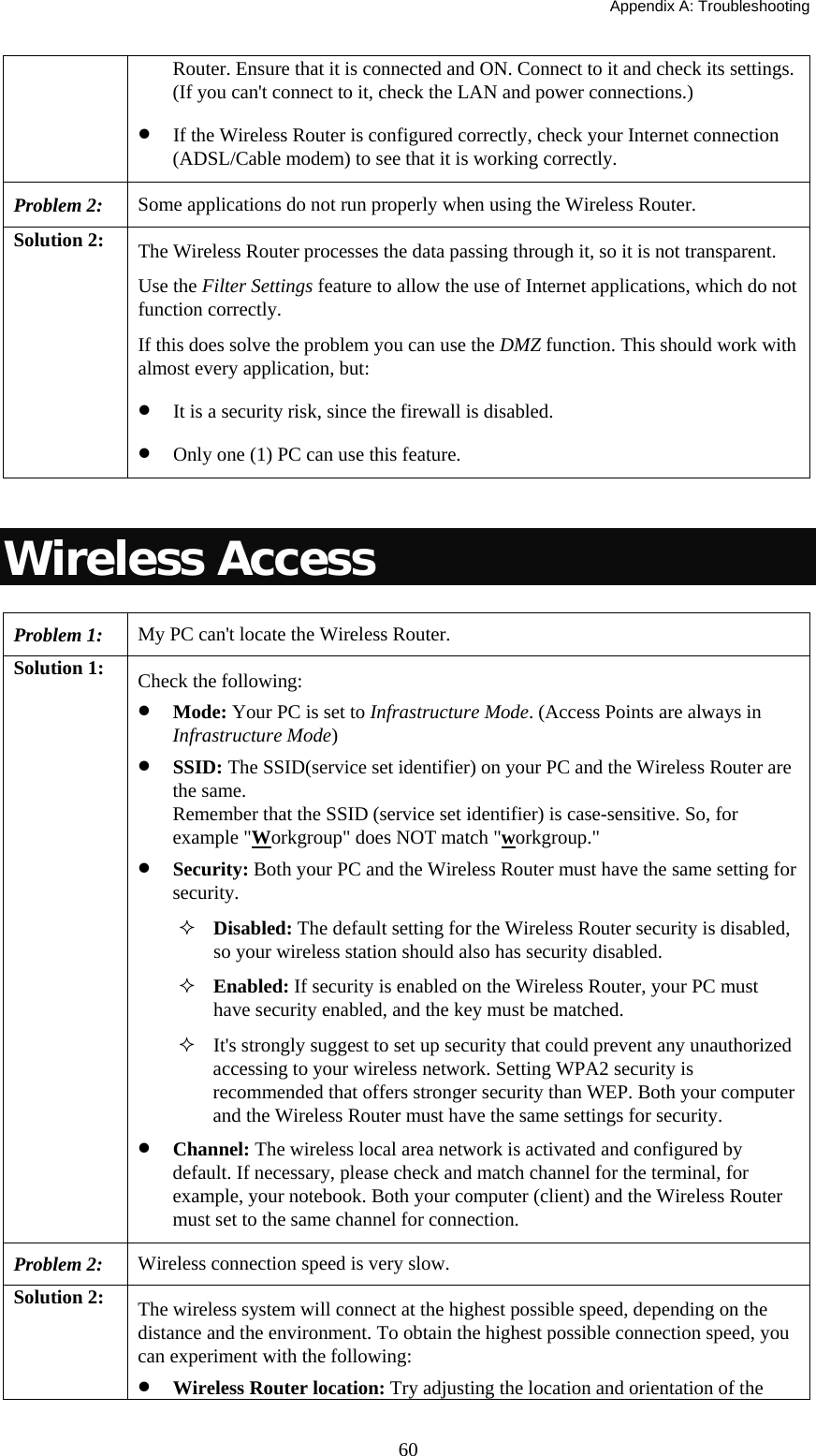   Appendix A: Troubleshooting  60Router. Ensure that it is connected and ON. Connect to it and check its settings. (If you can&apos;t connect to it, check the LAN and power connections.) • If the Wireless Router is configured correctly, check your Internet connection (ADSL/Cable modem) to see that it is working correctly. Problem 2: Some applications do not run properly when using the Wireless Router. Solution 2:  The Wireless Router processes the data passing through it, so it is not transparent. Use the Filter Settings feature to allow the use of Internet applications, which do not function correctly. If this does solve the problem you can use the DMZ function. This should work with almost every application, but: • It is a security risk, since the firewall is disabled. • Only one (1) PC can use this feature.  Wireless Access Problem 1: My PC can&apos;t locate the Wireless Router. Solution 1:  Check the following: • Mode: Your PC is set to Infrastructure Mode. (Access Points are always in Infrastructure Mode)  • SSID: The SSID(service set identifier) on your PC and the Wireless Router are the same. Remember that the SSID (service set identifier) is case-sensitive. So, for example &quot;Workgroup&quot; does NOT match &quot;workgroup.&quot; • Security: Both your PC and the Wireless Router must have the same setting for security.  Disabled: The default setting for the Wireless Router security is disabled, so your wireless station should also has security disabled.  Enabled: If security is enabled on the Wireless Router, your PC must have security enabled, and the key must be matched.  It&apos;s strongly suggest to set up security that could prevent any unauthorized accessing to your wireless network. Setting WPA2 security is recommended that offers stronger security than WEP. Both your computer and the Wireless Router must have the same settings for security. • Channel: The wireless local area network is activated and configured by default. If necessary, please check and match channel for the terminal, for example, your notebook. Both your computer (client) and the Wireless Router must set to the same channel for connection. Problem 2: Wireless connection speed is very slow. Solution 2:  The wireless system will connect at the highest possible speed, depending on the distance and the environment. To obtain the highest possible connection speed, you can experiment with the following: • Wireless Router location: Try adjusting the location and orientation of the 