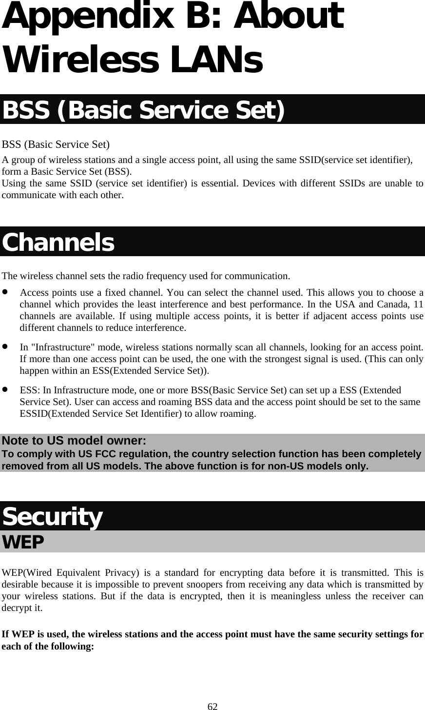   62 Appendix B: About Wireless LANs BSS (Basic Service Set) BSS (Basic Service Set) A group of wireless stations and a single access point, all using the same SSID(service set identifier), form a Basic Service Set (BSS). Using the same SSID (service set identifier) is essential. Devices with different SSIDs are unable to communicate with each other.  Channels The wireless channel sets the radio frequency used for communication. • Access points use a fixed channel. You can select the channel used. This allows you to choose a channel which provides the least interference and best performance. In the USA and Canada, 11 channels are available. If using multiple access points, it is better if adjacent access points use different channels to reduce interference. • In &quot;Infrastructure&quot; mode, wireless stations normally scan all channels, looking for an access point. If more than one access point can be used, the one with the strongest signal is used. (This can only happen within an ESS(Extended Service Set)). • ESS: In Infrastructure mode, one or more BSS(Basic Service Set) can set up a ESS (Extended Service Set). User can access and roaming BSS data and the access point should be set to the same ESSID(Extended Service Set Identifier) to allow roaming. Note to US model owner:  To comply with US FCC regulation, the country selection function has been completely removed from all US models. The above function is for non-US models only.  Security WEP WEP(Wired Equivalent Privacy) is a standard for encrypting data before it is transmitted. This is desirable because it is impossible to prevent snoopers from receiving any data which is transmitted by your wireless stations. But if the data is encrypted, then it is meaningless unless the receiver can decrypt it. If WEP is used, the wireless stations and the access point must have the same security settings for each of the following:  