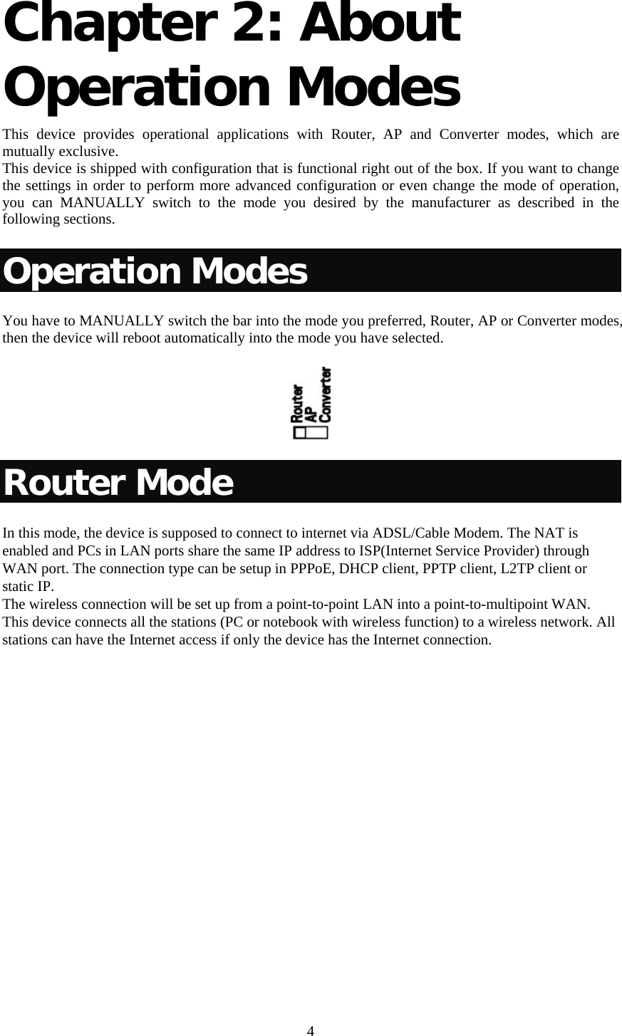     4 Chapter 2: About Operation Modes  This device provides operational applications with Router, AP and Converter modes, which are mutually exclusive.  This device is shipped with configuration that is functional right out of the box. If you want to change the settings in order to perform more advanced configuration or even change the mode of operation, you can MANUALLY switch to the mode you desired by the manufacturer as described in the following sections. Operation Modes You have to MANUALLY switch the bar into the mode you preferred, Router, AP or Converter modes, then the device will reboot automatically into the mode you have selected.   Router Mode In this mode, the device is supposed to connect to internet via ADSL/Cable Modem. The NAT is enabled and PCs in LAN ports share the same IP address to ISP(Internet Service Provider) through WAN port. The connection type can be setup in PPPoE, DHCP client, PPTP client, L2TP client or static IP.  The wireless connection will be set up from a point-to-point LAN into a point-to-multipoint WAN. This device connects all the stations (PC or notebook with wireless function) to a wireless network. All stations can have the Internet access if only the device has the Internet connection. 