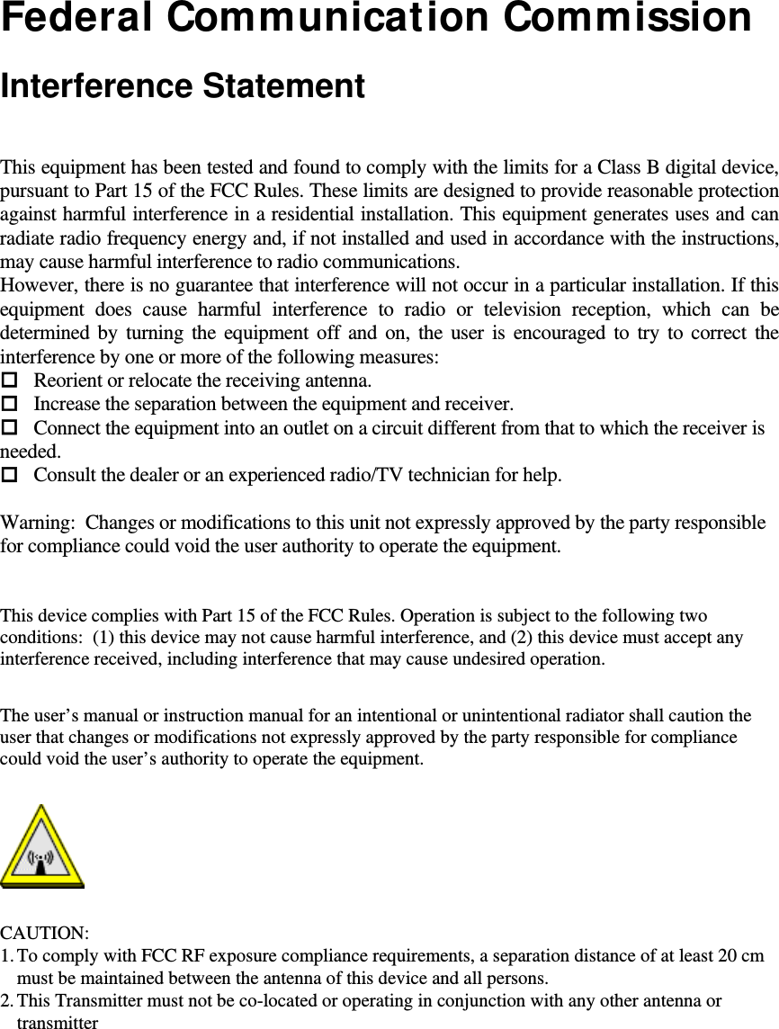   Federal Communication Commission  Interference Statement  This equipment has been tested and found to comply with the limits for a Class B digital device, pursuant to Part 15 of the FCC Rules. These limits are designed to provide reasonable protection against harmful interference in a residential installation. This equipment generates uses and can radiate radio frequency energy and, if not installed and used in accordance with the instructions, may cause harmful interference to radio communications. However, there is no guarantee that interference will not occur in a particular installation. If this equipment does cause harmful interference to radio or television reception, which can be determined by turning the equipment off and on, the user is encouraged to try to correct the interference by one or more of the following measures: Reorient or relocate the receiving antenna. Increase the separation between the equipment and receiver. Connect the equipment into an outlet on a circuit different from that to which the receiver is needed. Consult the dealer or an experienced radio/TV technician for help.   Warning:  Changes or modifications to this unit not expressly approved by the party responsible for compliance could void the user authority to operate the equipment.    This device complies with Part 15 of the FCC Rules. Operation is subject to the following two conditions:  (1) this device may not cause harmful interference, and (2) this device must accept any interference received, including interference that may cause undesired operation.  The user’s manual or instruction manual for an intentional or unintentional radiator shall caution the user that changes or modifications not expressly approved by the party responsible for compliance could void the user’s authority to operate the equipment.   CAUTION: 1. To comply with FCC RF exposure compliance requirements, a separation distance of at least 20 cm must be maintained between the antenna of this device and all persons.  2. This Transmitter must not be co-located or operating in conjunction with any other antenna or transmitter   