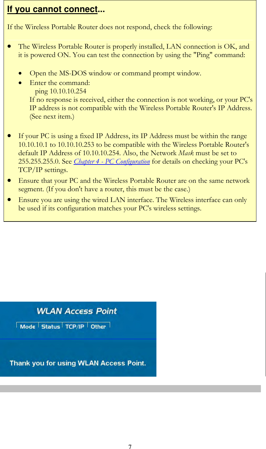   7If you cannot connect... If the Wireless Portable Router does not respond, check the following:  The Wireless Portable Router is properly installed, LAN connection is OK, and it is powered ON. You can test the connection by using the &quot;Ping&quot; command:  Open the MS-DOS window or command prompt window.  Enter the command:    ping 10.10.10.254 If no response is received, either the connection is not working, or your PC&apos;s IP address is not compatible with the Wireless Portable Router&apos;s IP Address. (See next item.)  If your PC is using a fixed IP Address, its IP Address must be within the range 10.10.10.1 to 10.10.10.253 to be compatible with the Wireless Portable Router&apos;s default IP Address of 10.10.10.254. Also, the Network Mask must be set to 255.255.255.0. See Chapter 4 - PC Configuration for details on checking your PC&apos;s TCP/IP settings.  Ensure that your PC and the Wireless Portable Router are on the same network segment. (If you don&apos;t have a router, this must be the case.)   Ensure you are using the wired LAN interface. The Wireless interface can only be used if its configuration matches your PC&apos;s wireless settings.             