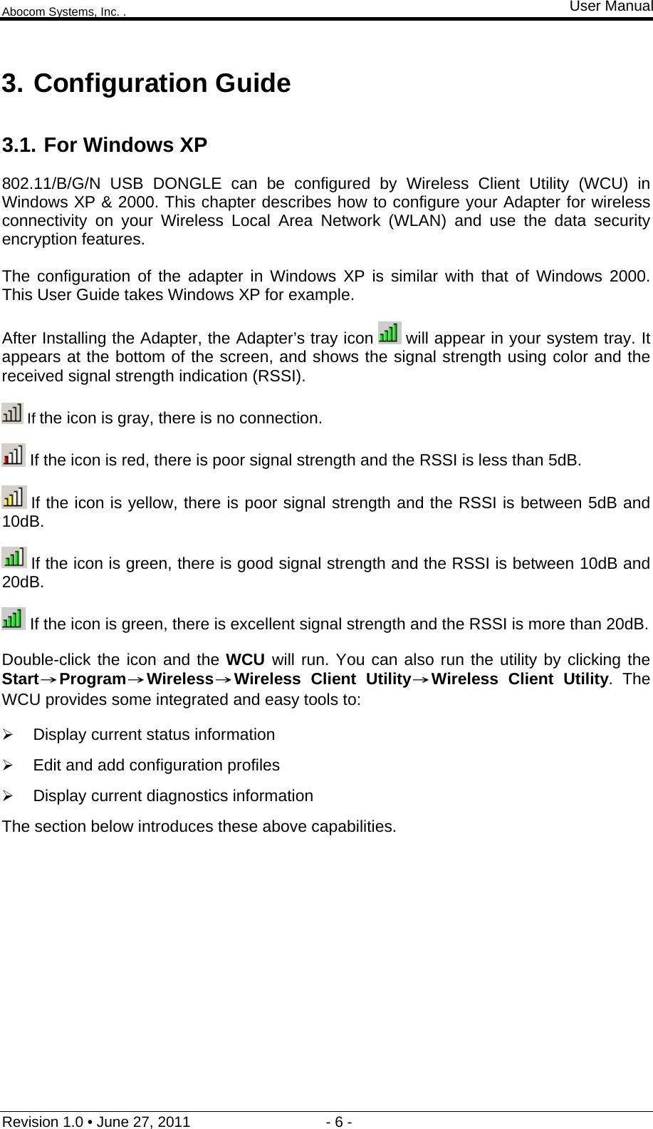 Abocom Systems, Inc. . User Manual Revision 1.0 • June 27, 2011                                 - 6 -                                                                3. Configuration Guide 3.1. For Windows XP 802.11/B/G/N USB DONGLE can be configured by Wireless Client Utility (WCU) in Windows XP &amp; 2000. This chapter describes how to configure your Adapter for wireless connectivity on your Wireless Local Area Network (WLAN) and use the data security encryption features.  The configuration of the adapter in Windows XP is similar with that of Windows 2000. This User Guide takes Windows XP for example. After Installing the Adapter, the Adapter’s tray icon   will appear in your system tray. It appears at the bottom of the screen, and shows the signal strength using color and the received signal strength indication (RSSI).  If the icon is gray, there is no connection.  If the icon is red, there is poor signal strength and the RSSI is less than 5dB.  If the icon is yellow, there is poor signal strength and the RSSI is between 5dB and 10dB.  If the icon is green, there is good signal strength and the RSSI is between 10dB and 20dB.  If the icon is green, there is excellent signal strength and the RSSI is more than 20dB. Double-click the icon and the WCU  will run. You can also run the utility by clicking the Start→Program→Wireless→30BWireless Client Utility→Wireless Client Utility. The WCU provides some integrated and easy tools to:  Display current status information  Edit and add configuration profiles  Display current diagnostics information The section below introduces these above capabilities.         